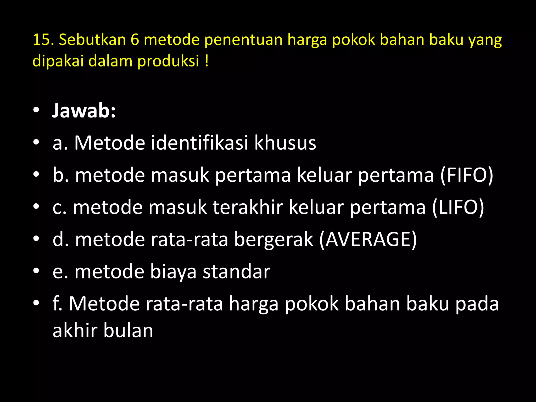15. Sebutkan 6 metode penentuan harga pokok bahan baku yang
dipakai dalam produksi !
• Jawab:
• a. Metode identifikasi khusus
• b. metode masuk pertama keluar pertama (FIFO)
• c. metode masuk terakhir keluar pertama (LIFO)
• d. metode rata-rata bergerak (AVERAGE)
• e. metode biaya standar
• f. Metode rata-rata harga pokok bahan baku pada
akhir bulan
 