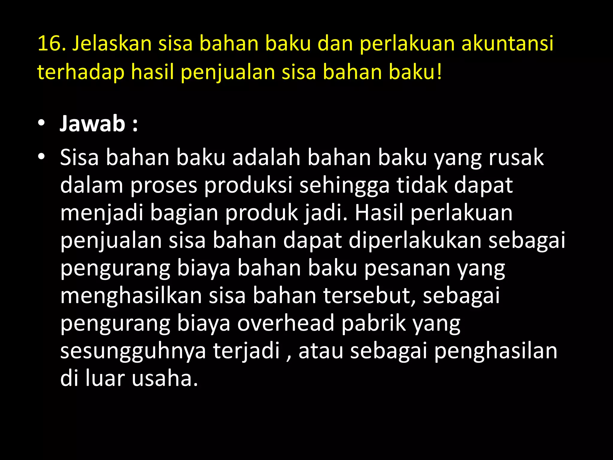 16. Jelaskan sisa bahan baku dan perlakuan akuntansi
terhadap hasil penjualan sisa bahan baku!
• Jawab :
• Sisa bahan baku adalah bahan baku yang rusak
dalam proses produksi sehingga tidak dapat
menjadi bagian produk jadi. Hasil perlakuan
penjualan sisa bahan dapat diperlakukan sebagai
pengurang biaya bahan baku pesanan yang
menghasilkan sisa bahan tersebut, sebagai
pengurang biaya overhead pabrik yang
sesungguhnya terjadi , atau sebagai penghasilan
di luar usaha.
 
