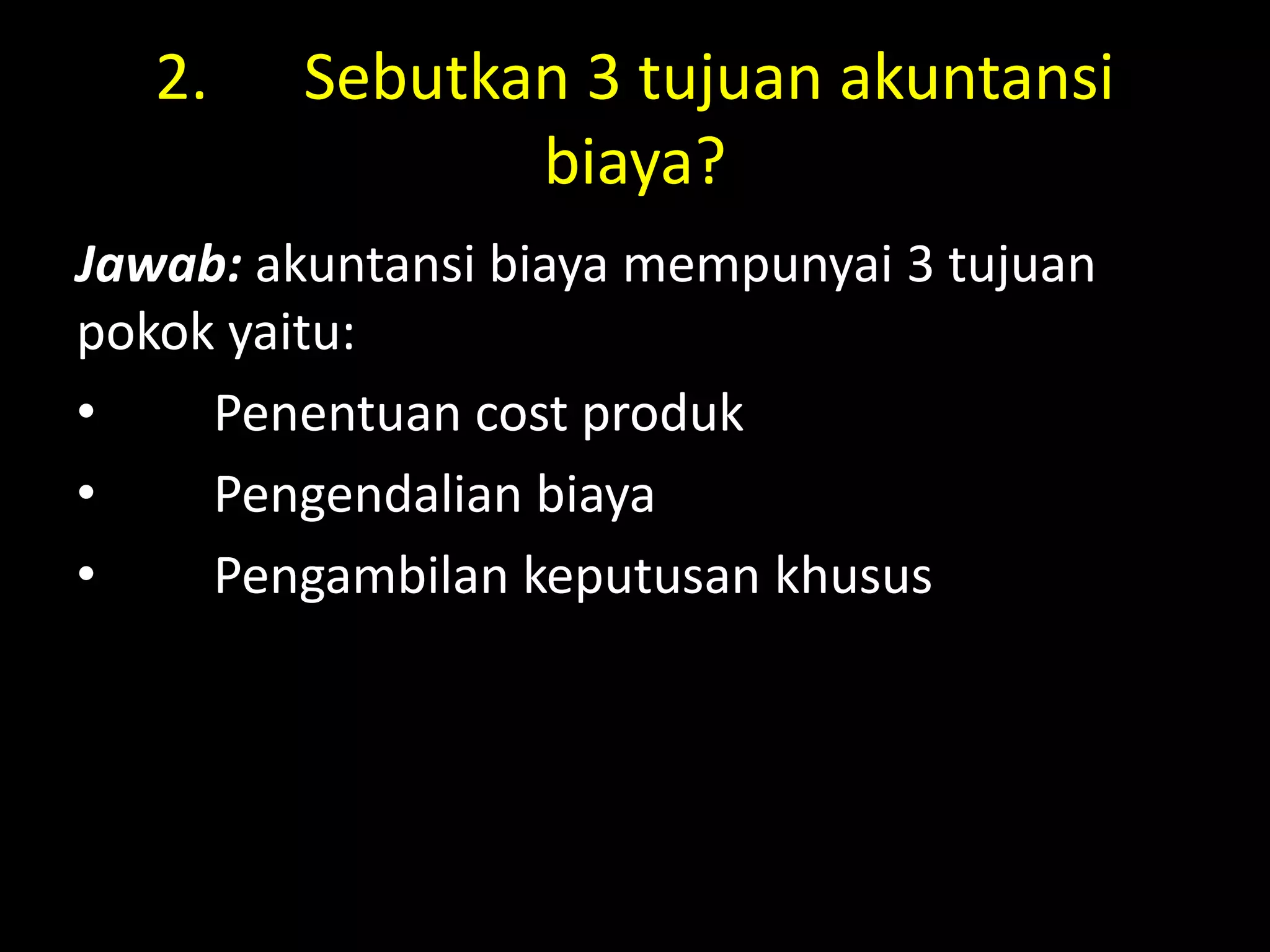 2. Sebutkan 3 tujuan akuntansi
biaya?
Jawab: akuntansi biaya mempunyai 3 tujuan
pokok yaitu:
• Penentuan cost produk
• Pengendalian biaya
• Pengambilan keputusan khusus
 