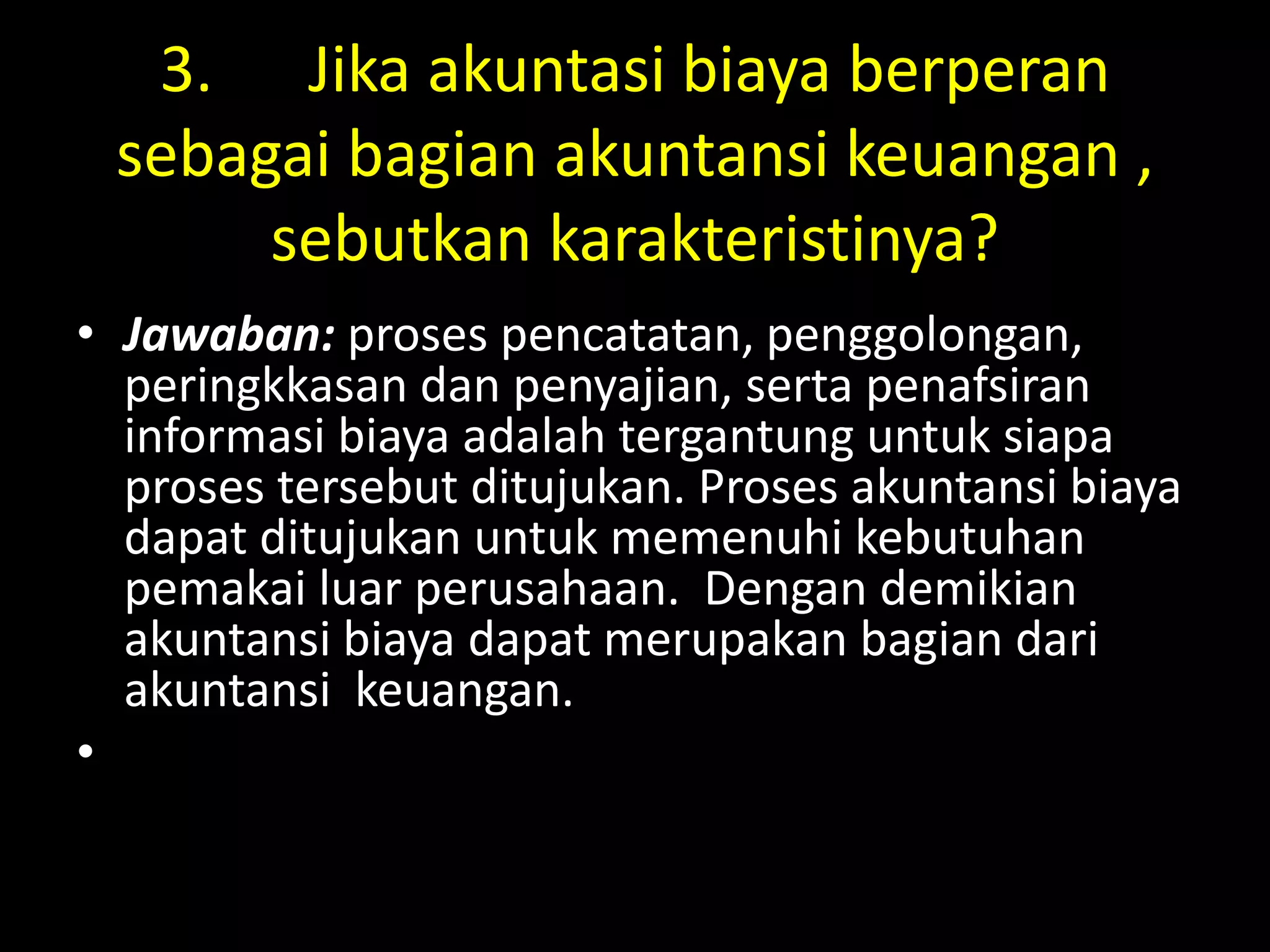 3. Jika akuntasi biaya berperan
sebagai bagian akuntansi keuangan ,
sebutkan karakteristinya?
• Jawaban: proses pencatatan, penggolongan,
peringkkasan dan penyajian, serta penafsiran
informasi biaya adalah tergantung untuk siapa
proses tersebut ditujukan. Proses akuntansi biaya
dapat ditujukan untuk memenuhi kebutuhan
pemakai luar perusahaan. Dengan demikian
akuntansi biaya dapat merupakan bagian dari
akuntansi keuangan.
•
 