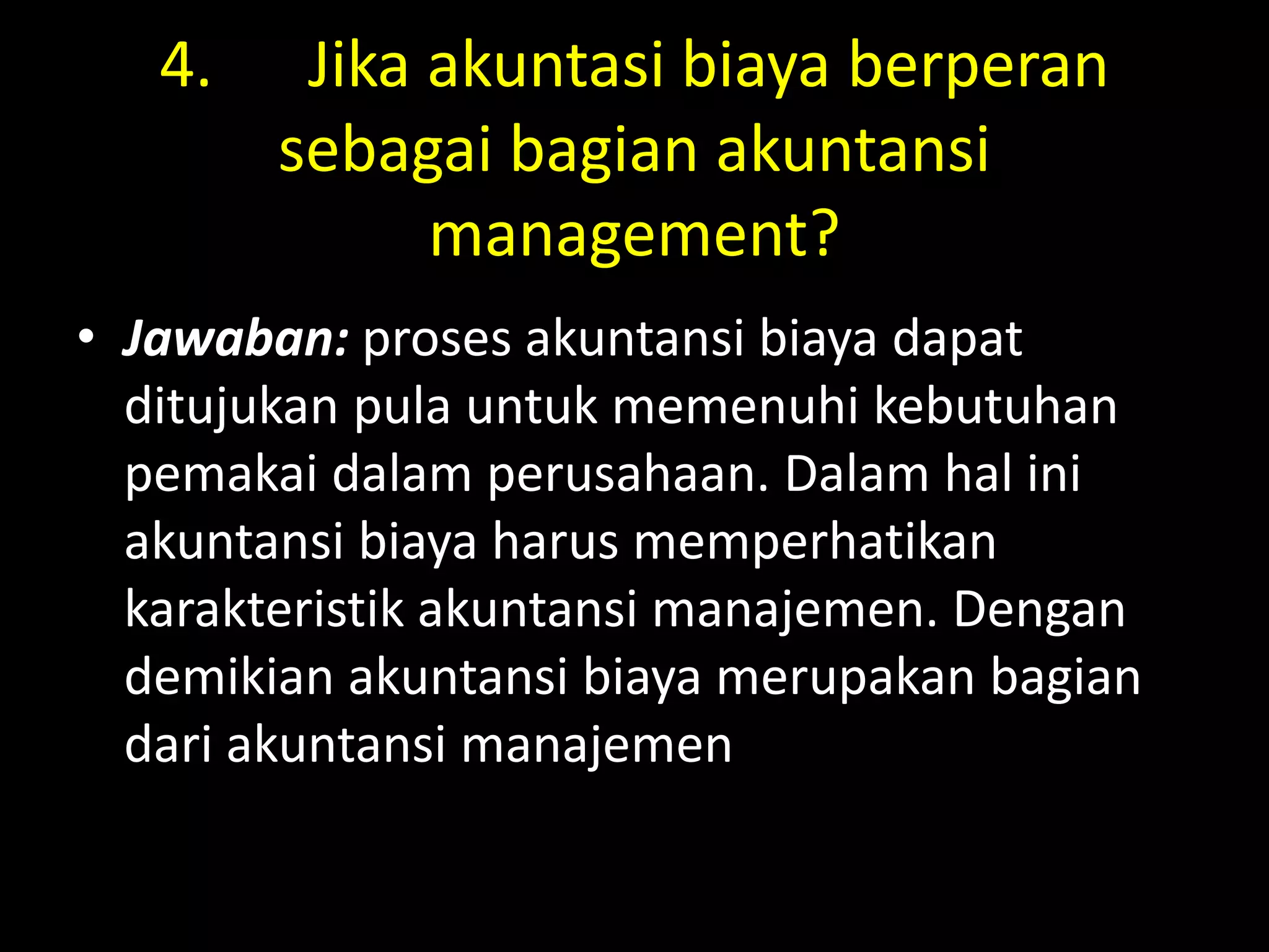 4. Jika akuntasi biaya berperan
sebagai bagian akuntansi
management?
• Jawaban: proses akuntansi biaya dapat
ditujukan pula untuk memenuhi kebutuhan
pemakai dalam perusahaan. Dalam hal ini
akuntansi biaya harus memperhatikan
karakteristik akuntansi manajemen. Dengan
demikian akuntansi biaya merupakan bagian
dari akuntansi manajemen
 