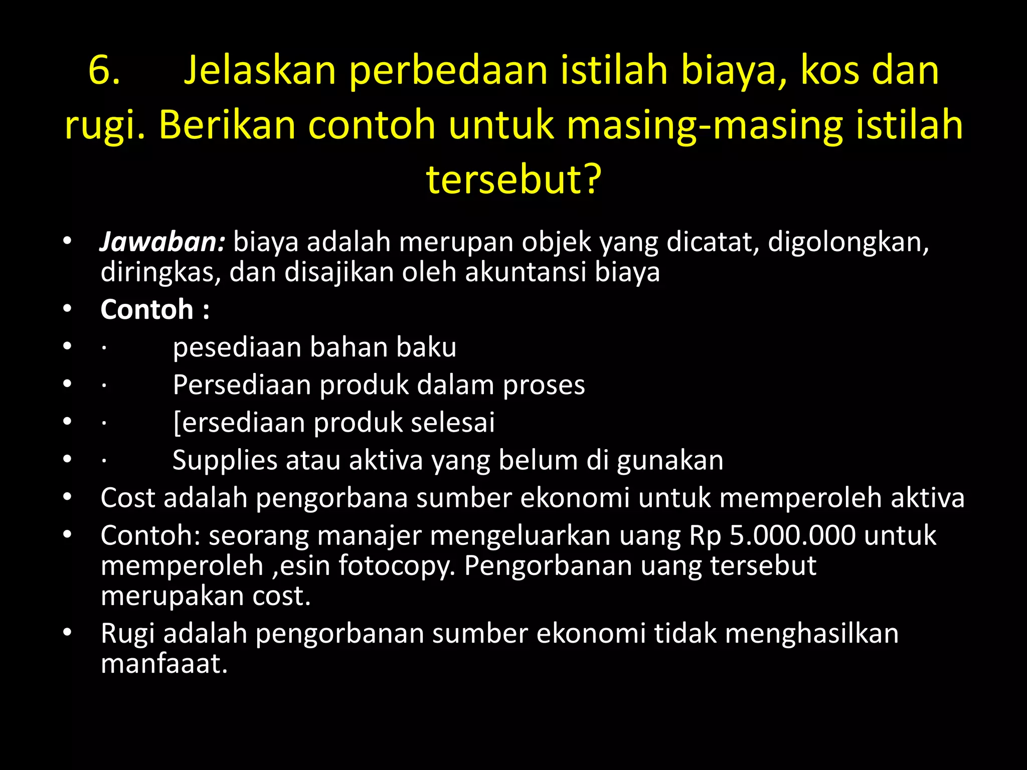 6. Jelaskan perbedaan istilah biaya, kos dan
rugi. Berikan contoh untuk masing-masing istilah
tersebut?
• Jawaban: biaya adalah merupan objek yang dicatat, digolongkan,
diringkas, dan disajikan oleh akuntansi biaya
• Contoh :
• · pesediaan bahan baku
• · Persediaan produk dalam proses
• · [ersediaan produk selesai
• · Supplies atau aktiva yang belum di gunakan
• Cost adalah pengorbana sumber ekonomi untuk memperoleh aktiva
• Contoh: seorang manajer mengeluarkan uang Rp 5.000.000 untuk
memperoleh ,esin fotocopy. Pengorbanan uang tersebut
merupakan cost.
• Rugi adalah pengorbanan sumber ekonomi tidak menghasilkan
manfaaat.
 
