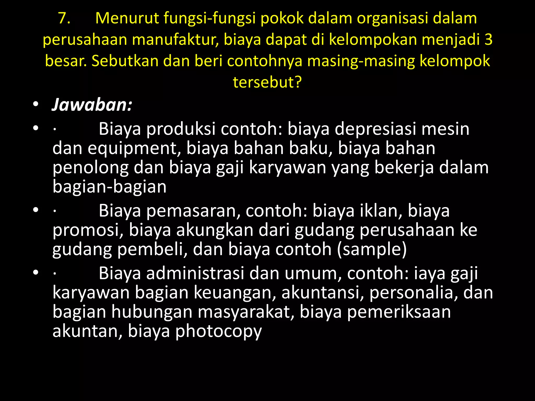 7. Menurut fungsi-fungsi pokok dalam organisasi dalam
perusahaan manufaktur, biaya dapat di kelompokan menjadi 3
besar. Sebutkan dan beri contohnya masing-masing kelompok
tersebut?
• Jawaban:
• · Biaya produksi contoh: biaya depresiasi mesin
dan equipment, biaya bahan baku, biaya bahan
penolong dan biaya gaji karyawan yang bekerja dalam
bagian-bagian
• · Biaya pemasaran, contoh: biaya iklan, biaya
promosi, biaya akungkan dari gudang perusahaan ke
gudang pembeli, dan biaya contoh (sample)
• · Biaya administrasi dan umum, contoh: iaya gaji
karyawan bagian keuangan, akuntansi, personalia, dan
bagian hubungan masyarakat, biaya pemeriksaan
akuntan, biaya photocopy
 