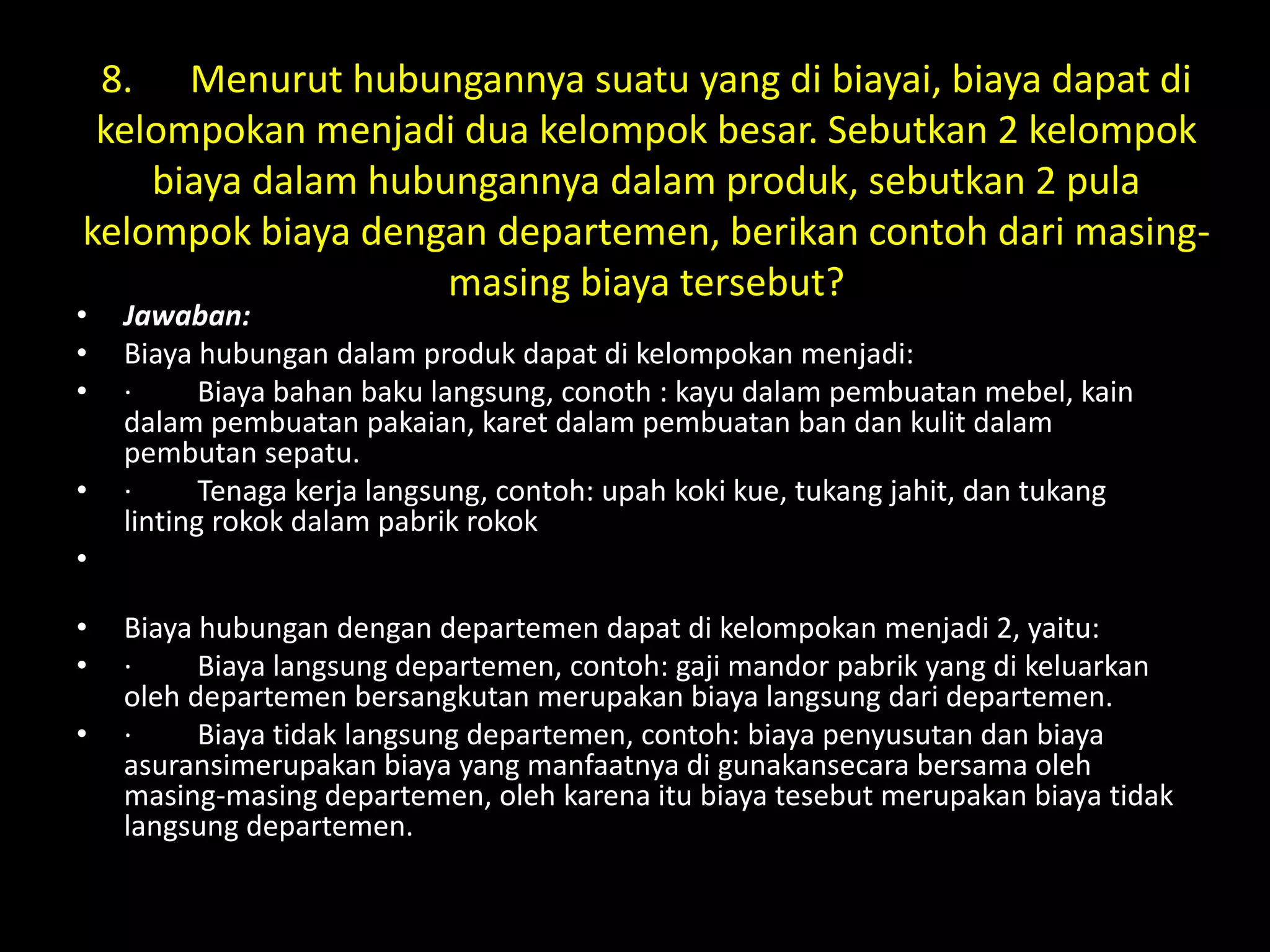 8. Menurut hubungannya suatu yang di biayai, biaya dapat di
kelompokan menjadi dua kelompok besar. Sebutkan 2 kelompok
biaya dalam hubungannya dalam produk, sebutkan 2 pula
kelompok biaya dengan departemen, berikan contoh dari masing-
masing biaya tersebut?
• Jawaban:
• Biaya hubungan dalam produk dapat di kelompokan menjadi:
• · Biaya bahan baku langsung, conoth : kayu dalam pembuatan mebel, kain
dalam pembuatan pakaian, karet dalam pembuatan ban dan kulit dalam
pembutan sepatu.
• · Tenaga kerja langsung, contoh: upah koki kue, tukang jahit, dan tukang
linting rokok dalam pabrik rokok
•
• Biaya hubungan dengan departemen dapat di kelompokan menjadi 2, yaitu:
• · Biaya langsung departemen, contoh: gaji mandor pabrik yang di keluarkan
oleh departemen bersangkutan merupakan biaya langsung dari departemen.
• · Biaya tidak langsung departemen, contoh: biaya penyusutan dan biaya
asuransimerupakan biaya yang manfaatnya di gunakansecara bersama oleh
masing-masing departemen, oleh karena itu biaya tesebut merupakan biaya tidak
langsung departemen.
 