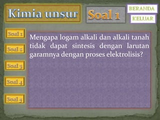 Mengapa logam alkali dan alkali tanah 
tidak dapat sintesis dengan larutan 
garamnya dengan proses elektrolisis? 
 