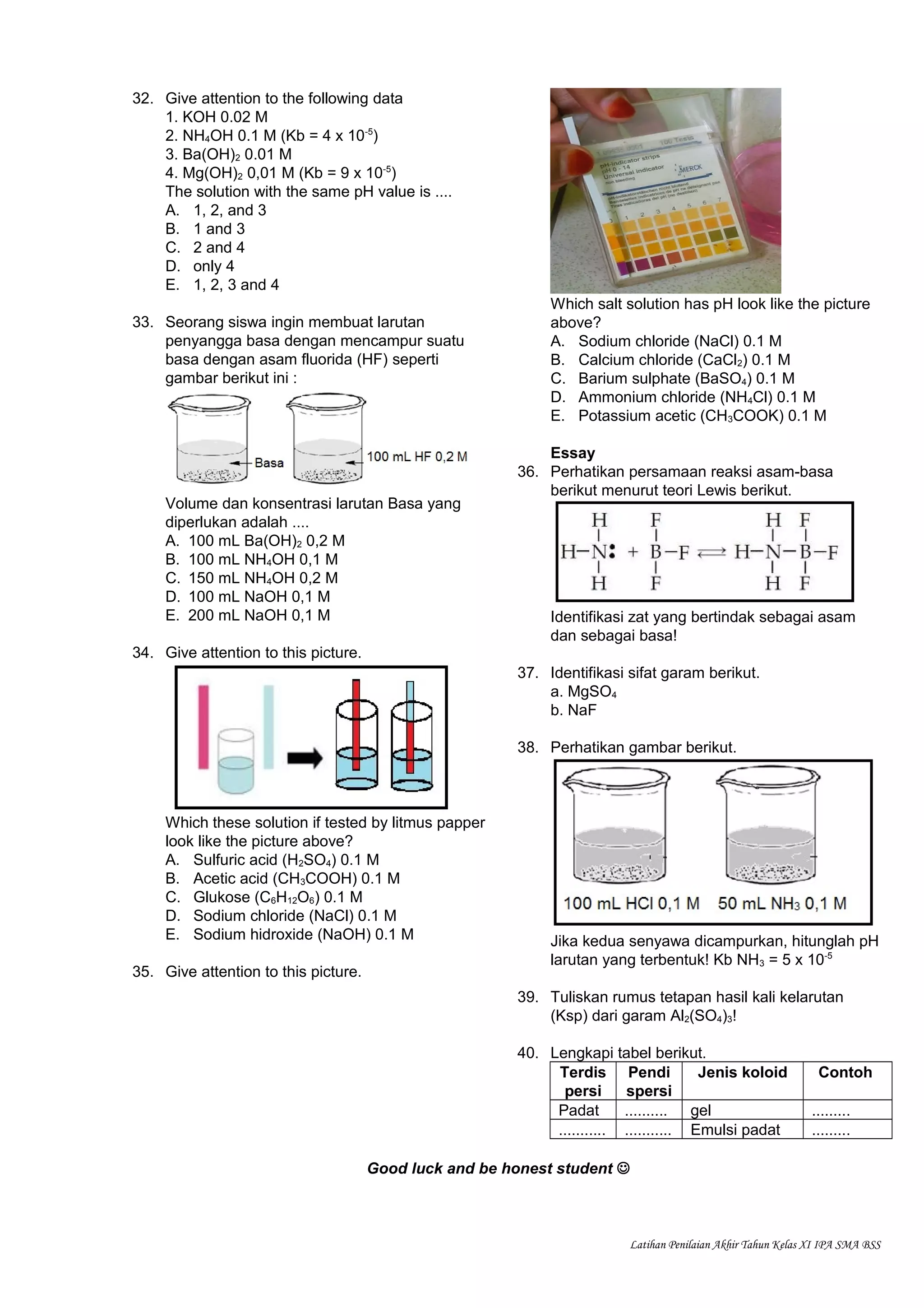 32. Give attention to the following data
1. KOH 0.02 M
2. NH4OH 0.1 M (Kb = 4 x 10-5
)
3. Ba(OH)2 0.01 M
4. Mg(OH)2 0,01 M (Kb = 9 x 10-5
)
The solution with the same pH value is ....
A. 1, 2, and 3
B. 1 and 3
C. 2 and 4
D. only 4
E. 1, 2, 3 and 4
33. Seorang siswa ingin membuat larutan
penyangga basa dengan mencampur suatu
basa dengan asam fluorida (HF) seperti
gambar berikut ini :
Volume dan konsentrasi larutan Basa yang
diperlukan adalah ....
A. 100 mL Ba(OH)2 0,2 M
B. 100 mL NH4OH 0,1 M
C. 150 mL NH4OH 0,2 M
D. 100 mL NaOH 0,1 M
E. 200 mL NaOH 0,1 M
34. Give attention to this picture.
Which these solution if tested by litmus papper
look like the picture above?
A. Sulfuric acid (H2SO4) 0.1 M
B. Acetic acid (CH3COOH) 0.1 M
C. Glukose (C6H12O6) 0.1 M
D. Sodium chloride (NaCl) 0.1 M
E. Sodium hidroxide (NaOH) 0.1 M
35. Give attention to this picture.
Which salt solution has pH look like the picture
above?
A. Sodium chloride (NaCl) 0.1 M
B. Calcium chloride (CaCl2) 0.1 M
C. Barium sulphate (BaSO4) 0.1 M
D. Ammonium chloride (NH4Cl) 0.1 M
E. Potassium acetic (CH3COOK) 0.1 M
Essay
36. Perhatikan persamaan reaksi asam-basa
berikut menurut teori Lewis berikut.
Identifikasi zat yang bertindak sebagai asam
dan sebagai basa!
37. Identifikasi sifat garam berikut.
a. MgSO4
b. NaF
38. Perhatikan gambar berikut.
Jika kedua senyawa dicampurkan, hitunglah pH
larutan yang terbentuk! Kb NH3 = 5 x 10-5
39. Tuliskan rumus tetapan hasil kali kelarutan
(Ksp) dari garam Al2(SO4)3!
40. Lengkapi tabel berikut.
Terdis
persi
Pendi
spersi
Jenis koloid Contoh
Padat .......... gel .........
........... ........... Emulsi padat .........
Good luck and be honest student 
Latihan Penilaian Akhir Tahun Kelas XI IPA SMA BSS
 