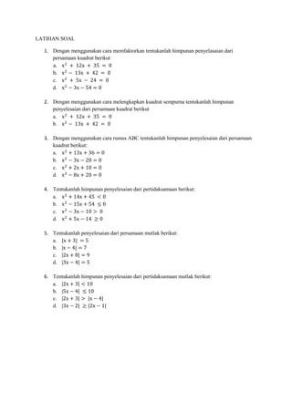 LATIHAN SOAL
1. Dengan menggunakan cara memfaktorkan tentukanlah himpunan penyelasaian dari
persamaan kuadrat berikut
a. x2
+ 12x + 35 = 0
b. x2
− 13x + 42 = 0
c. x2
+ 5x − 24 = 0
d. x2
− 3x − 54 = 0
2. Dengan menggunakan cara melengkapkan kuadrat sempurna tentukanlah himpunan
penyelesaian dari persamaan kuadrat berikut
a. x2
+ 12x + 35 = 0
b. x2
− 13x + 42 = 0
3. Dengan menggunakan cara rumus ABC tentukanlah himpunan penyelesaian dari persamaan
kuadrat berikut:
a. x2
+ 13x + 36 = 0
b. x2
− 3x − 28 = 0
c. x2
+ 2x + 10 = 0
d. x2
− 8x + 20 = 0
4. Tentukanlah himpunan penyelesaian dari pertidaksamaan berikut:
a. x2
+ 14x + 45 < 0
b. x2
− 15x + 54 ≤ 0
c. x2
− 3x − 10 > 0
d. x2
+ 5x − 14 ≥ 0
5. Tentukanlah penyelesaian dari persamaan mutlak berikut:
a. |x + 3| = 5
b. |x − 4| = 7
c. |2x + 8| = 9
d. |3x − 4| = 5
6. Tentukanlah himpunan penyelesaian dari pertidaksamaan mutlak berikut:
a. |2x + 3| < 10
b. |5x − 4| ≤ 10
c. |2x + 3| > |x − 4|
d. |3x − 2| ≥ |2x − 1|
 