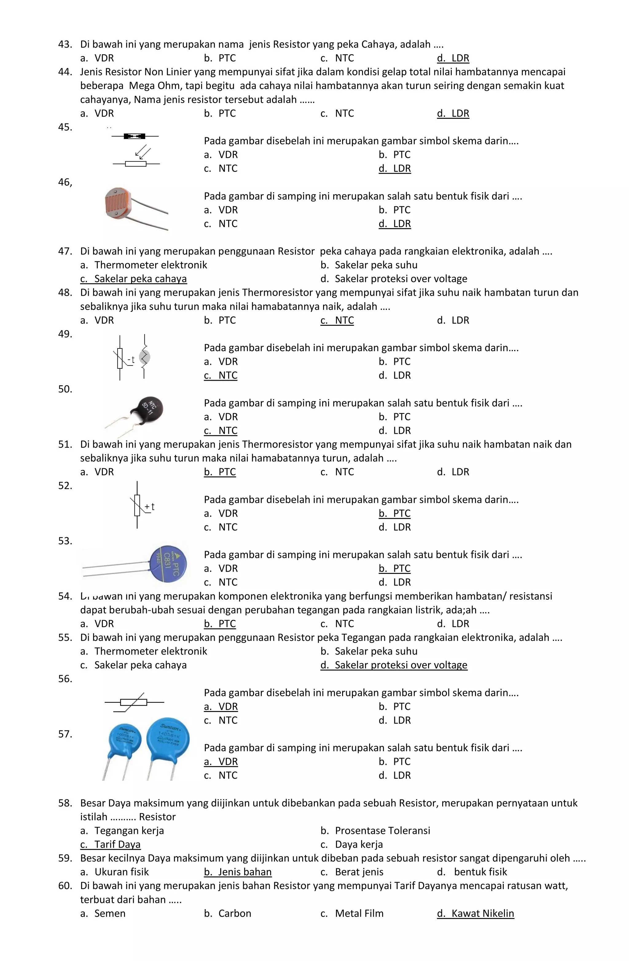 43. Di bawah ini yang merupakan nama jenis Resistor yang peka Cahaya, adalah ….
a. VDR b. PTC c. NTC d. LDR
44. Jenis Resistor Non Linier yang mempunyai sifat jika dalam kondisi gelap total nilai hambatannya mencapai
beberapa Mega Ohm, tapi begitu ada cahaya nilai hambatannya akan turun seiring dengan semakin kuat
cahayanya, Nama jenis resistor tersebut adalah ……
a. VDR b. PTC c. NTC d. LDR
45.
Pada gambar disebelah ini merupakan gambar simbol skema darin….
a. VDR b. PTC
c. NTC d. LDR
46,
Pada gambar di samping ini merupakan salah satu bentuk fisik dari ….
a. VDR b. PTC
c. NTC d. LDR
47. Di bawah ini yang merupakan penggunaan Resistor peka cahaya pada rangkaian elektronika, adalah ….
a. Thermometer elektronik b. Sakelar peka suhu
c. Sakelar peka cahaya d. Sakelar proteksi over voltage
48. Di bawah ini yang merupakan jenis Thermoresistor yang mempunyai sifat jika suhu naik hambatan turun dan
sebaliknya jika suhu turun maka nilai hamabatannya naik, adalah ….
a. VDR b. PTC c. NTC d. LDR
49.
Pada gambar disebelah ini merupakan gambar simbol skema darin….
a. VDR b. PTC
c. NTC d. LDR
50.
Pada gambar di samping ini merupakan salah satu bentuk fisik dari ….
a. VDR b. PTC
c. NTC d. LDR
51. Di bawah ini yang merupakan jenis Thermoresistor yang mempunyai sifat jika suhu naik hambatan naik dan
sebaliknya jika suhu turun maka nilai hamabatannya turun, adalah ….
a. VDR b. PTC c. NTC d. LDR
52.
Pada gambar disebelah ini merupakan gambar simbol skema darin….
a. VDR b. PTC
c. NTC d. LDR
53.
Pada gambar di samping ini merupakan salah satu bentuk fisik dari ….
a. VDR b. PTC
c. NTC d. LDR
54. Di bawah ini yang merupakan komponen elektronika yang berfungsi memberikan hambatan/ resistansi
dapat berubah-ubah sesuai dengan perubahan tegangan pada rangkaian listrik, ada;ah ….
a. VDR b. PTC c. NTC d. LDR
55. Di bawah ini yang merupakan penggunaan Resistor peka Tegangan pada rangkaian elektronika, adalah ….
a. Thermometer elektronik b. Sakelar peka suhu
c. Sakelar peka cahaya d. Sakelar proteksi over voltage
56.
Pada gambar disebelah ini merupakan gambar simbol skema darin….
a. VDR b. PTC
c. NTC d. LDR
57.
Pada gambar di samping ini merupakan salah satu bentuk fisik dari ….
a. VDR b. PTC
c. NTC d. LDR
58. Besar Daya maksimum yang diijinkan untuk dibebankan pada sebuah Resistor, merupakan pernyataan untuk
istilah ………. Resistor
a. Tegangan kerja b. Prosentase Toleransi
c. Tarif Daya c. Daya kerja
59. Besar kecilnya Daya maksimum yang diijinkan untuk dibeban pada sebuah resistor sangat dipengaruhi oleh …..
a. Ukuran fisik b. Jenis bahan c. Berat jenis d. bentuk fisik
60. Di bawah ini yang merupakan jenis bahan Resistor yang mempunyai Tarif Dayanya mencapai ratusan watt,
terbuat dari bahan …..
a. Semen b. Carbon c. Metal Film d. Kawat Nikelin
 