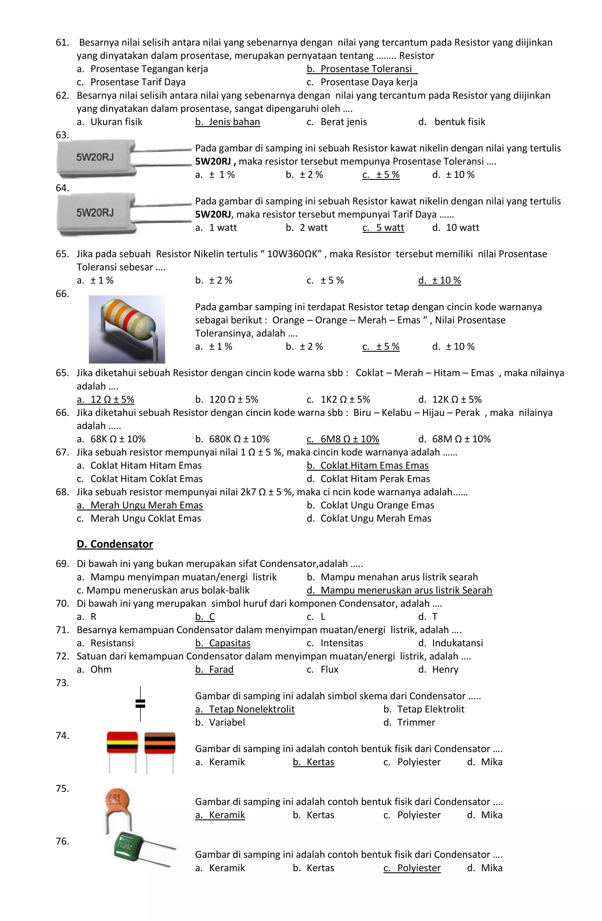 61. Besarnya nilai selisih antara nilai yang sebenarnya dengan nilai yang tercantum pada Resistor yang diijinkan
yang dinyatakan dalam prosentase, merupakan pernyataan tentang …….. Resistor
a. Prosentase Tegangan kerja b. Prosentase Toleransi
c. Prosentase Tarif Daya c. Prosentase Daya kerja
62. Besarnya nilai selisih antara nilai yang sebenarnya dengan nilai yang tercantum pada Resistor yang diijinkan
yang dinyatakan dalam prosentase, sangat dipengaruhi oleh ….
a. Ukuran fisik b. Jenis bahan c. Berat jenis d. bentuk fisik
63.
Pada gambar di samping ini sebuah Resistor kawat nikelin dengan nilai yang tertulis
5W20RJ , maka resistor tersebut mempunya Prosentase Toleransi ….
a. ± 1 % b. ± 2 % c. ± 5 % d. ± 10 %
64.
Pada gambar di samping ini sebuah Resistor kawat nikelin dengan nilai yang tertulis
5W20RJ, maka resistor tersebut mempunyai Tarif Daya ……
a. 1 watt b. 2 watt c. 5 watt d. 10 watt
65. Jika pada sebuah Resistor Nikelin tertulis “ 10W360ΩK” , maka Resistor tersebut memiliki nilai Prosentase
Toleransi sebesar ….
a. ± 1 % b. ± 2 % c. ± 5 % d. ± 10 %
66.
Pada gambar samping ini terdapat Resistor tetap dengan cincin kode warnanya
sebagai berikut : Orange – Orange – Merah – Emas “ , Nilai Prosentase
Toleransinya, adalah ….
a. ± 1 % b. ± 2 % c. ± 5 % d. ± 10 %
65. Jika diketahui sebuah Resistor dengan cincin kode warna sbb : Coklat – Merah – Hitam – Emas , maka nilainya
adalah ….
a. 12 Ω ± 5% b. 120 Ω ± 5% c. 1K2 Ω ± 5% d. 12K Ω ± 5%
66. Jika diketahui sebuah Resistor dengan cincin kode warna sbb : Biru – Kelabu – Hijau – Perak , maka nilainya
adalah …..
a. 68K Ω ± 10% b. 680K Ω ± 10% c. 6M8 Ω ± 10% d. 68M Ω ± 10%
67. Jika sebuah resistor mempunyai nilai 1 Ω ± 5 %, maka cincin kode warnanya adalah ……
a. Coklat Hitam Hitam Emas b. Coklat Hitam Emas Emas
c. Coklat Hitam Coklat Emas d. Coklat Hitam Perak Emas
68. Jika sebuah resistor mempunyai nilai 2k7 Ω ± 5 %, maka ci ncin kode warnanya adalah……
a. Merah Ungu Merah Emas b. Coklat Ungu Orange Emas
c. Merah Ungu Coklat Emas d. Coklat Ungu Merah Emas
D. Condensator
69. Di bawah ini yang bukan merupakan sifat Condensator,adalah …..
a. Mampu menyimpan muatan/energi listrik b. Mampu menahan arus listrik searah
c. Mampu meneruskan arus bolak-balik d. Mampu meneruskan arus listrik Searah
70. Di bawah ini yang merupakan simbol huruf dari komponen Condensator, adalah ….
a. R b. C c. L d. T
71. Besarnya kemampuan Condensator dalam menyimpan muatan/energi listrik, adalah ….
a. Resistansi b. Capasitas c. Intensitas d. Indukatansi
72. Satuan dari kemampuan Condensator dalam menyimpan muatan/energi listrik, adalah ….
a. Ohm b. Farad c. Flux d. Henry
73.
Gambar di samping ini adalah simbol skema dari Condensator …..
a. Tetap Nonelektrolit b. Tetap Elektrolit
b. Variabel d. Trimmer
74.
Gambar di samping ini adalah contoh bentuk fisik dari Condensator ….
a. Keramik b. Kertas c. Polyiester d. Mika
75.
Gambar di samping ini adalah contoh bentuk fisik dari Condensator ….
a. Keramik b. Kertas c. Polyiester d. Mika
76.
Gambar di samping ini adalah contoh bentuk fisik dari Condensator ….
a. Keramik b. Kertas c. Polyiester d. Mika
 