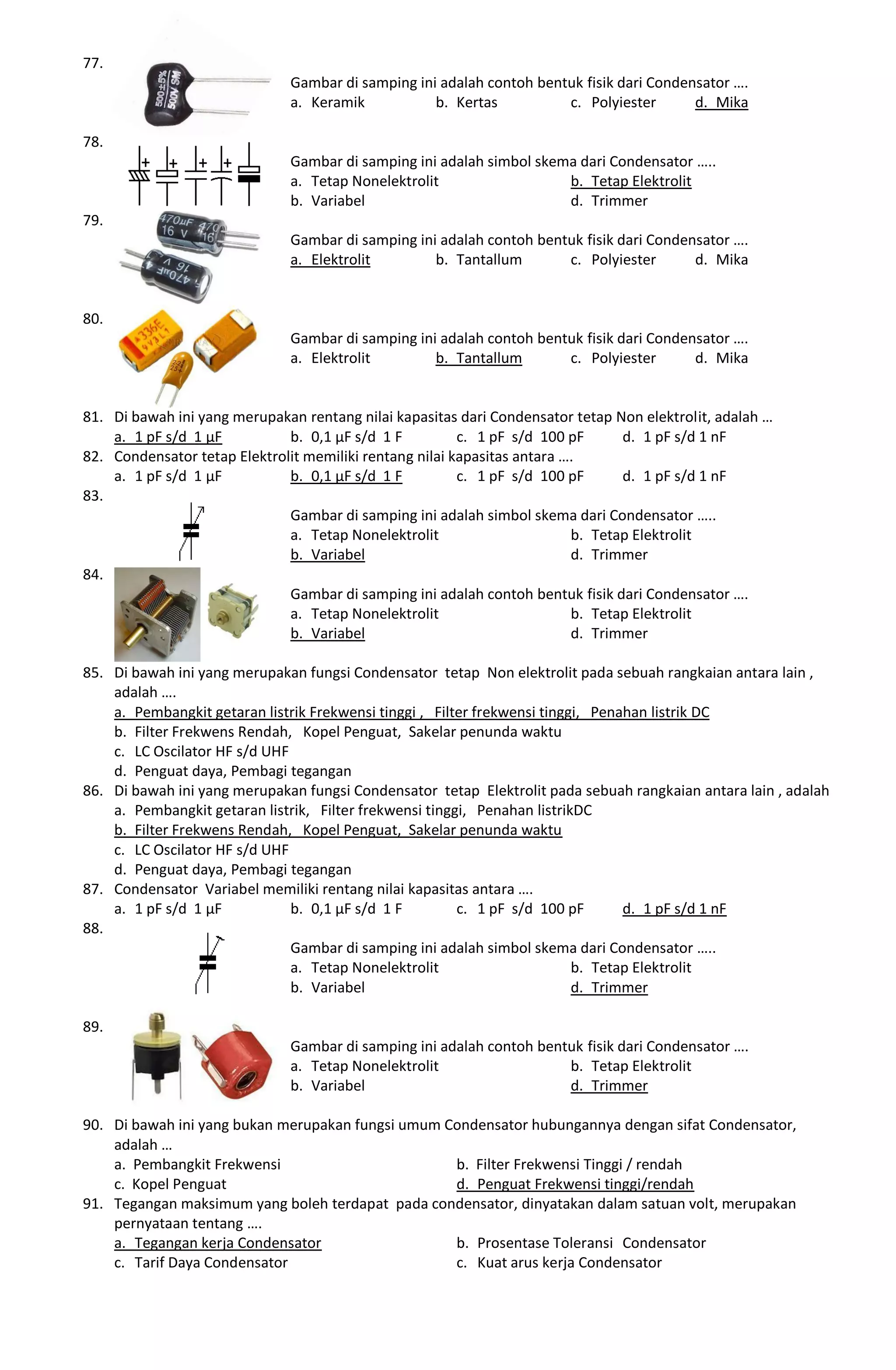 77.
Gambar di samping ini adalah contoh bentuk fisik dari Condensator ….
a. Keramik b. Kertas c. Polyiester d. Mika
78.
Gambar di samping ini adalah simbol skema dari Condensator …..
a. Tetap Nonelektrolit b. Tetap Elektrolit
b. Variabel d. Trimmer
79.
Gambar di samping ini adalah contoh bentuk fisik dari Condensator ….
a. Elektrolit b. Tantallum c. Polyiester d. Mika
80.
Gambar di samping ini adalah contoh bentuk fisik dari Condensator ….
a. Elektrolit b. Tantallum c. Polyiester d. Mika
81. Di bawah ini yang merupakan rentang nilai kapasitas dari Condensator tetap Non elektrolit, adalah …
a. 1 pF s/d 1 µF b. 0,1 µF s/d 1 F c. 1 pF s/d 100 pF d. 1 pF s/d 1 nF
82. Condensator tetap Elektrolit memiliki rentang nilai kapasitas antara ….
a. 1 pF s/d 1 µF b. 0,1 µF s/d 1 F c. 1 pF s/d 100 pF d. 1 pF s/d 1 nF
83.
Gambar di samping ini adalah simbol skema dari Condensator …..
a. Tetap Nonelektrolit b. Tetap Elektrolit
b. Variabel d. Trimmer
84.
Gambar di samping ini adalah contoh bentuk fisik dari Condensator ….
a. Tetap Nonelektrolit b. Tetap Elektrolit
b. Variabel d. Trimmer
85. Di bawah ini yang merupakan fungsi Condensator tetap Non elektrolit pada sebuah rangkaian antara lain ,
adalah ….
a. Pembangkit getaran listrik Frekwensi tinggi , Filter frekwensi tinggi, Penahan listrik DC
b. Filter Frekwens Rendah, Kopel Penguat, Sakelar penunda waktu
c. LC Oscilator HF s/d UHF
d. Penguat daya, Pembagi tegangan
86. Di bawah ini yang merupakan fungsi Condensator tetap Elektrolit pada sebuah rangkaian antara lain , adalah
a. Pembangkit getaran listrik, Filter frekwensi tinggi, Penahan listrikDC
b. Filter Frekwens Rendah, Kopel Penguat, Sakelar penunda waktu
c. LC Oscilator HF s/d UHF
d. Penguat daya, Pembagi tegangan
87. Condensator Variabel memiliki rentang nilai kapasitas antara ….
a. 1 pF s/d 1 µF b. 0,1 µF s/d 1 F c. 1 pF s/d 100 pF d. 1 pF s/d 1 nF
88.
Gambar di samping ini adalah simbol skema dari Condensator …..
a. Tetap Nonelektrolit b. Tetap Elektrolit
b. Variabel d. Trimmer
89.
Gambar di samping ini adalah contoh bentuk fisik dari Condensator ….
a. Tetap Nonelektrolit b. Tetap Elektrolit
b. Variabel d. Trimmer
90. Di bawah ini yang bukan merupakan fungsi umum Condensator hubungannya dengan sifat Condensator,
adalah …
a. Pembangkit Frekwensi b. Filter Frekwensi Tinggi / rendah
c. Kopel Penguat d. Penguat Frekwensi tinggi/rendah
91. Tegangan maksimum yang boleh terdapat pada condensator, dinyatakan dalam satuan volt, merupakan
pernyataan tentang ….
a. Tegangan kerja Condensator b. Prosentase Toleransi Condensator
c. Tarif Daya Condensator c. Kuat arus kerja Condensator
 