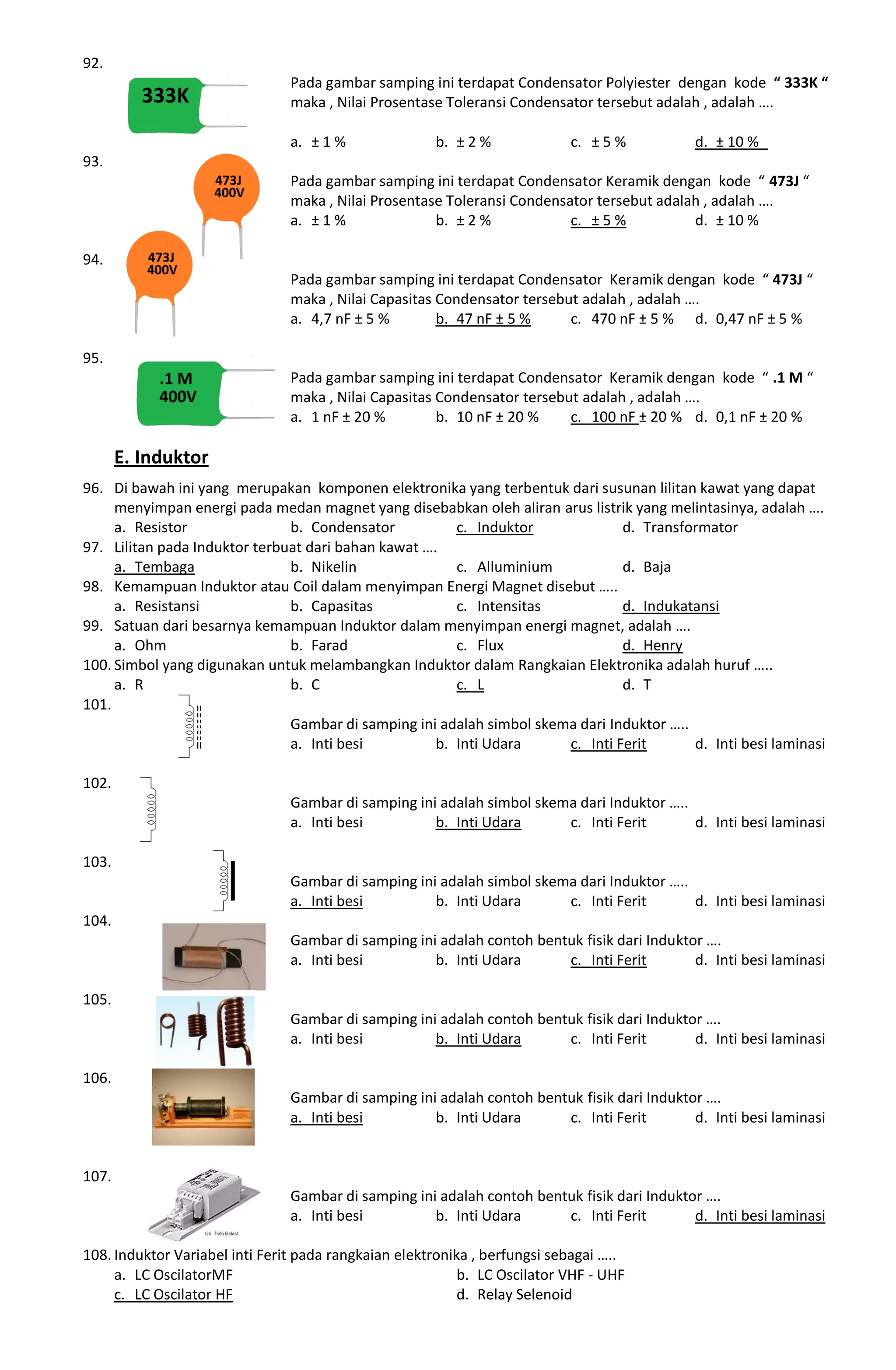 92.
Pada gambar samping ini terdapat Condensator Polyiester dengan kode “ 333K “
maka , Nilai Prosentase Toleransi Condensator tersebut adalah , adalah ….
a. ± 1 % b. ± 2 % c. ± 5 % d. ± 10 %
93.
Pada gambar samping ini terdapat Condensator Keramik dengan kode “ 473J “
maka , Nilai Prosentase Toleransi Condensator tersebut adalah , adalah ….
a. ± 1 % b. ± 2 % c. ± 5 % d. ± 10 %
94.
Pada gambar samping ini terdapat Condensator Keramik dengan kode “ 473J “
maka , Nilai Capasitas Condensator tersebut adalah , adalah ….
a. 4,7 nF ± 5 % b. 47 nF ± 5 % c. 470 nF ± 5 % d. 0,47 nF ± 5 %
95.
Pada gambar samping ini terdapat Condensator Keramik dengan kode “ .1 M “
maka , Nilai Capasitas Condensator tersebut adalah , adalah ….
a. 1 nF ± 20 % b. 10 nF ± 20 % c. 100 nF ± 20 % d. 0,1 nF ± 20 %
E. Induktor
96. Di bawah ini yang merupakan komponen elektronika yang terbentuk dari susunan lilitan kawat yang dapat
menyimpan energi pada medan magnet yang disebabkan oleh aliran arus listrik yang melintasinya, adalah ….
a. Resistor b. Condensator c. Induktor d. Transformator
97. Lilitan pada Induktor terbuat dari bahan kawat ….
a. Tembaga b. Nikelin c. Alluminium d. Baja
98. Kemampuan Induktor atau Coil dalam menyimpan Energi Magnet disebut …..
a. Resistansi b. Capasitas c. Intensitas d. Indukatansi
99. Satuan dari besarnya kemampuan Induktor dalam menyimpan energi magnet, adalah ….
a. Ohm b. Farad c. Flux d. Henry
100. Simbol yang digunakan untuk melambangkan Induktor dalam Rangkaian Elektronika adalah huruf …..
a. R b. C c. L d. T
101.
Gambar di samping ini adalah simbol skema dari Induktor …..
a. Inti besi b. Inti Udara c. Inti Ferit d. Inti besi laminasi
102.
Gambar di samping ini adalah simbol skema dari Induktor …..
a. Inti besi b. Inti Udara c. Inti Ferit d. Inti besi laminasi
103.
Gambar di samping ini adalah simbol skema dari Induktor …..
a. Inti besi b. Inti Udara c. Inti Ferit d. Inti besi laminasi
104.
Gambar di samping ini adalah contoh bentuk fisik dari Induktor ….
a. Inti besi b. Inti Udara c. Inti Ferit d. Inti besi laminasi
105.
Gambar di samping ini adalah contoh bentuk fisik dari Induktor ….
a. Inti besi b. Inti Udara c. Inti Ferit d. Inti besi laminasi
106.
Gambar di samping ini adalah contoh bentuk fisik dari Induktor ….
a. Inti besi b. Inti Udara c. Inti Ferit d. Inti besi laminasi
107.
Gambar di samping ini adalah contoh bentuk fisik dari Induktor ….
a. Inti besi b. Inti Udara c. Inti Ferit d. Inti besi laminasi
108. Induktor Variabel inti Ferit pada rangkaian elektronika , berfungsi sebagai …..
a. LC OscilatorMF b. LC Oscilator VHF - UHF
c. LC Oscilator HF d. Relay Selenoid
 