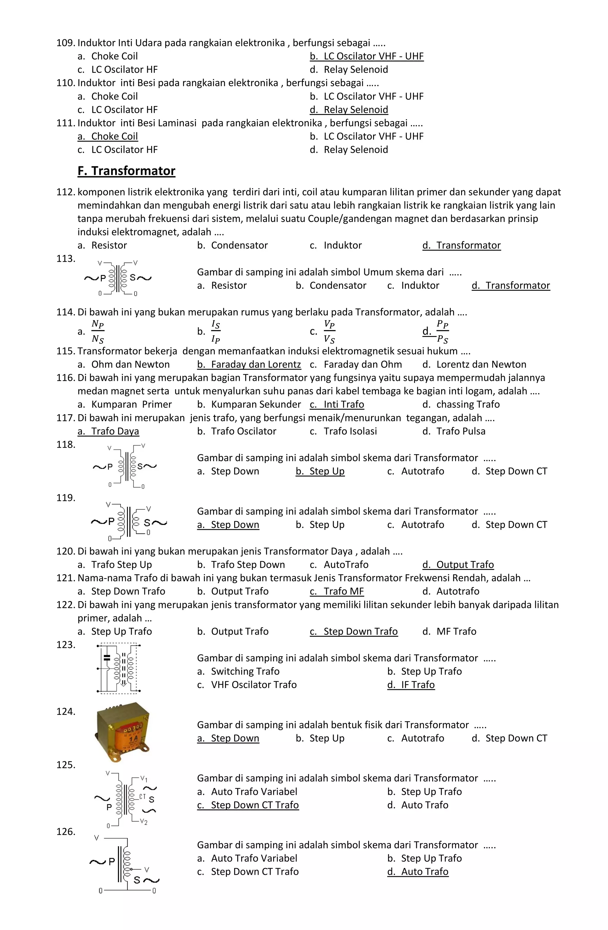 109. Induktor Inti Udara pada rangkaian elektronika , berfungsi sebagai …..
a. Choke Coil b. LC Oscilator VHF - UHF
c. LC Oscilator HF d. Relay Selenoid
110. Induktor inti Besi pada rangkaian elektronika , berfungsi sebagai …..
a. Choke Coil b. LC Oscilator VHF - UHF
c. LC Oscilator HF d. Relay Selenoid
111. Induktor inti Besi Laminasi pada rangkaian elektronika , berfungsi sebagai …..
a. Choke Coil b. LC Oscilator VHF - UHF
c. LC Oscilator HF d. Relay Selenoid
F. Transformator
112. komponen listrik elektronika yang terdiri dari inti, coil atau kumparan lilitan primer dan sekunder yang dapat
memindahkan dan mengubah energi listrik dari satu atau lebih rangkaian listrik ke rangkaian listrik yang lain
tanpa merubah frekuensi dari sistem, melalui suatu Couple/gandengan magnet dan berdasarkan prinsip
induksi elektromagnet, adalah ….
a. Resistor b. Condensator c. Induktor d. Transformator
113.
Gambar di samping ini adalah simbol Umum skema dari …..
a. Resistor b. Condensator c. Induktor d. Transformator
114. Di bawah ini yang bukan merupakan rumus yang berlaku pada Transformator, adalah ….
a. b. c. d.
115. Transformator bekerja dengan memanfaatkan induksi elektromagnetik sesuai hukum ….
a. Ohm dan Newton b. Faraday dan Lorentz c. Faraday dan Ohm d. Lorentz dan Newton
116. Di bawah ini yang merupakan bagian Transformator yang fungsinya yaitu supaya mempermudah jalannya
medan magnet serta untuk menyalurkan suhu panas dari kabel tembaga ke bagian inti logam, adalah ….
a. Kumparan Primer b. Kumparan Sekunder c. Inti Trafo d. chassing Trafo
117. Di bawah ini merupakan jenis trafo, yang berfungsi menaik/menurunkan tegangan, adalah ….
a. Trafo Daya b. Trafo Oscilator c. Trafo Isolasi d. Trafo Pulsa
118.
Gambar di samping ini adalah simbol skema dari Transformator …..
a. Step Down b. Step Up c. Autotrafo d. Step Down CT
119.
Gambar di samping ini adalah simbol skema dari Transformator …..
a. Step Down b. Step Up c. Autotrafo d. Step Down CT
120. Di bawah ini yang bukan merupakan jenis Transformator Daya , adalah ….
a. Trafo Step Up b. Trafo Step Down c. AutoTrafo d. Output Trafo
121. Nama-nama Trafo di bawah ini yang bukan termasuk Jenis Transformator Frekwensi Rendah, adalah …
a. Step Down Trafo b. Output Trafo c. Trafo MF d. Autotrafo
122. Di bawah ini yang merupakan jenis transformator yang memiliki lilitan sekunder lebih banyak daripada lilitan
primer, adalah …
a. Step Up Trafo b. Output Trafo c. Step Down Trafo d. MF Trafo
123.
Gambar di samping ini adalah simbol skema dari Transformator …..
a. Switching Trafo b. Step Up Trafo
c. VHF Oscilator Trafo d. IF Trafo
124.
Gambar di samping ini adalah bentuk fisik dari Transformator …..
a. Step Down b. Step Up c. Autotrafo d. Step Down CT
125.
Gambar di samping ini adalah simbol skema dari Transformator …..
a. Auto Trafo Variabel b. Step Up Trafo
c. Step Down CT Trafo d. Auto Trafo
126.
Gambar di samping ini adalah simbol skema dari Transformator …..
a. Auto Trafo Variabel b. Step Up Trafo
c. Step Down CT Trafo d. Auto Trafo
 