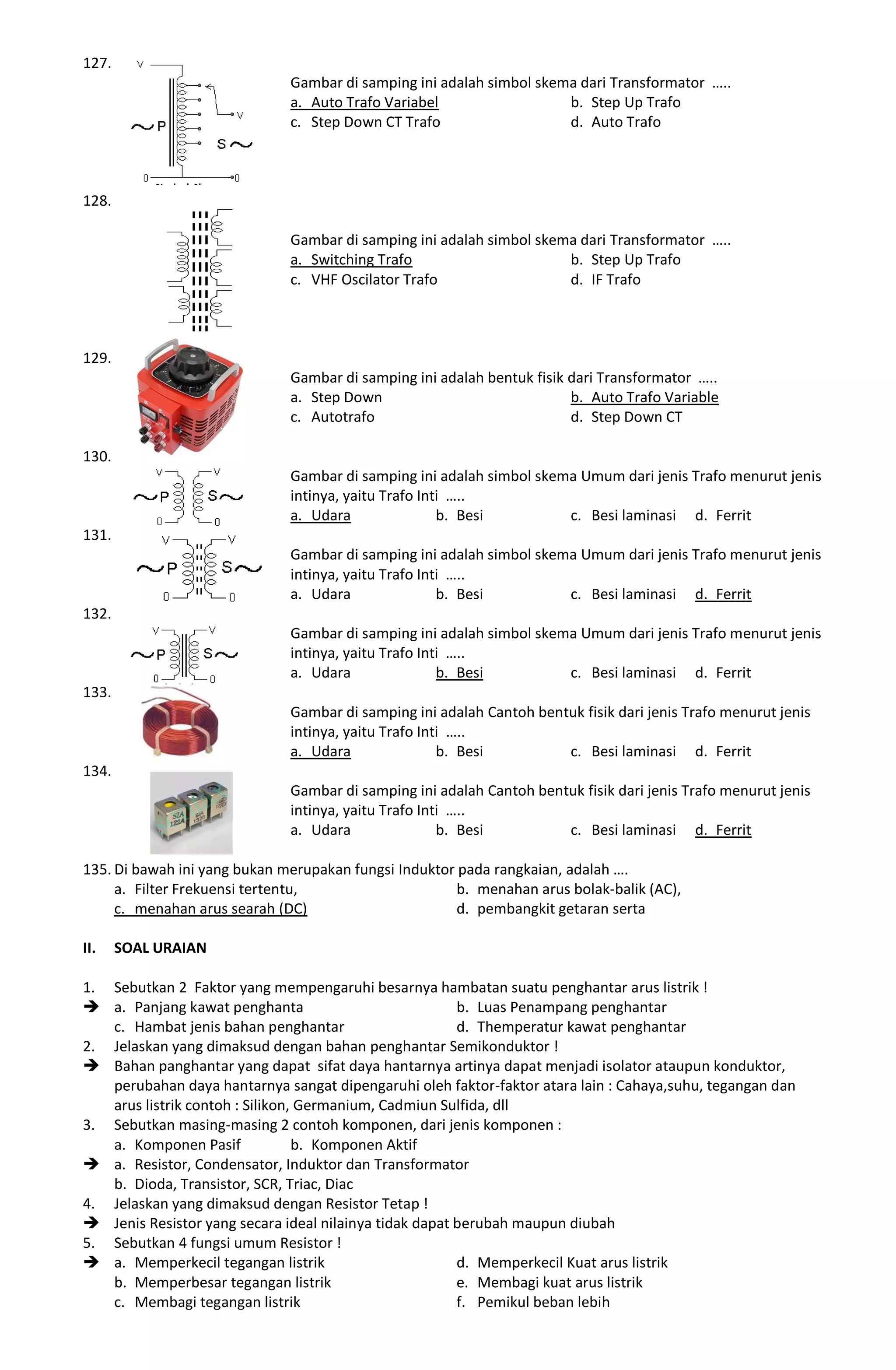 127.
Gambar di samping ini adalah simbol skema dari Transformator …..
a. Auto Trafo Variabel b. Step Up Trafo
c. Step Down CT Trafo d. Auto Trafo
128.
Gambar di samping ini adalah simbol skema dari Transformator …..
a. Switching Trafo b. Step Up Trafo
c. VHF Oscilator Trafo d. IF Trafo
129.
Gambar di samping ini adalah bentuk fisik dari Transformator …..
a. Step Down b. Auto Trafo Variable
c. Autotrafo d. Step Down CT
130.
Gambar di samping ini adalah simbol skema Umum dari jenis Trafo menurut jenis
intinya, yaitu Trafo Inti …..
a. Udara b. Besi c. Besi laminasi d. Ferrit
131.
Gambar di samping ini adalah simbol skema Umum dari jenis Trafo menurut jenis
intinya, yaitu Trafo Inti …..
a. Udara b. Besi c. Besi laminasi d. Ferrit
132.
Gambar di samping ini adalah simbol skema Umum dari jenis Trafo menurut jenis
intinya, yaitu Trafo Inti …..
a. Udara b. Besi c. Besi laminasi d. Ferrit
133.
Gambar di samping ini adalah Cantoh bentuk fisik dari jenis Trafo menurut jenis
intinya, yaitu Trafo Inti …..
a. Udara b. Besi c. Besi laminasi d. Ferrit
134.
Gambar di samping ini adalah Cantoh bentuk fisik dari jenis Trafo menurut jenis
intinya, yaitu Trafo Inti …..
a. Udara b. Besi c. Besi laminasi d. Ferrit
135. Di bawah ini yang bukan merupakan fungsi Induktor pada rangkaian, adalah ….
a. Filter Frekuensi tertentu, b. menahan arus bolak-balik (AC),
c. menahan arus searah (DC) d. pembangkit getaran serta
II. SOAL URAIAN
1. Sebutkan 2 Faktor yang mempengaruhi besarnya hambatan suatu penghantar arus listrik !
 a. Panjang kawat penghanta b. Luas Penampang penghantar
c. Hambat jenis bahan penghantar d. Themperatur kawat penghantar
2. Jelaskan yang dimaksud dengan bahan penghantar Semikonduktor !
 Bahan panghantar yang dapat sifat daya hantarnya artinya dapat menjadi isolator ataupun konduktor,
perubahan daya hantarnya sangat dipengaruhi oleh faktor-faktor atara lain : Cahaya,suhu, tegangan dan
arus listrik contoh : Silikon, Germanium, Cadmiun Sulfida, dll
3. Sebutkan masing-masing 2 contoh komponen, dari jenis komponen :
a. Komponen Pasif b. Komponen Aktif
 a. Resistor, Condensator, Induktor dan Transformator
b. Dioda, Transistor, SCR, Triac, Diac
4. Jelaskan yang dimaksud dengan Resistor Tetap !
 Jenis Resistor yang secara ideal nilainya tidak dapat berubah maupun diubah
5. Sebutkan 4 fungsi umum Resistor !
 a. Memperkecil tegangan listrik d. Memperkecil Kuat arus listrik
b. Memperbesar tegangan listrik e. Membagi kuat arus listrik
c. Membagi tegangan listrik f. Pemikul beban lebih
 