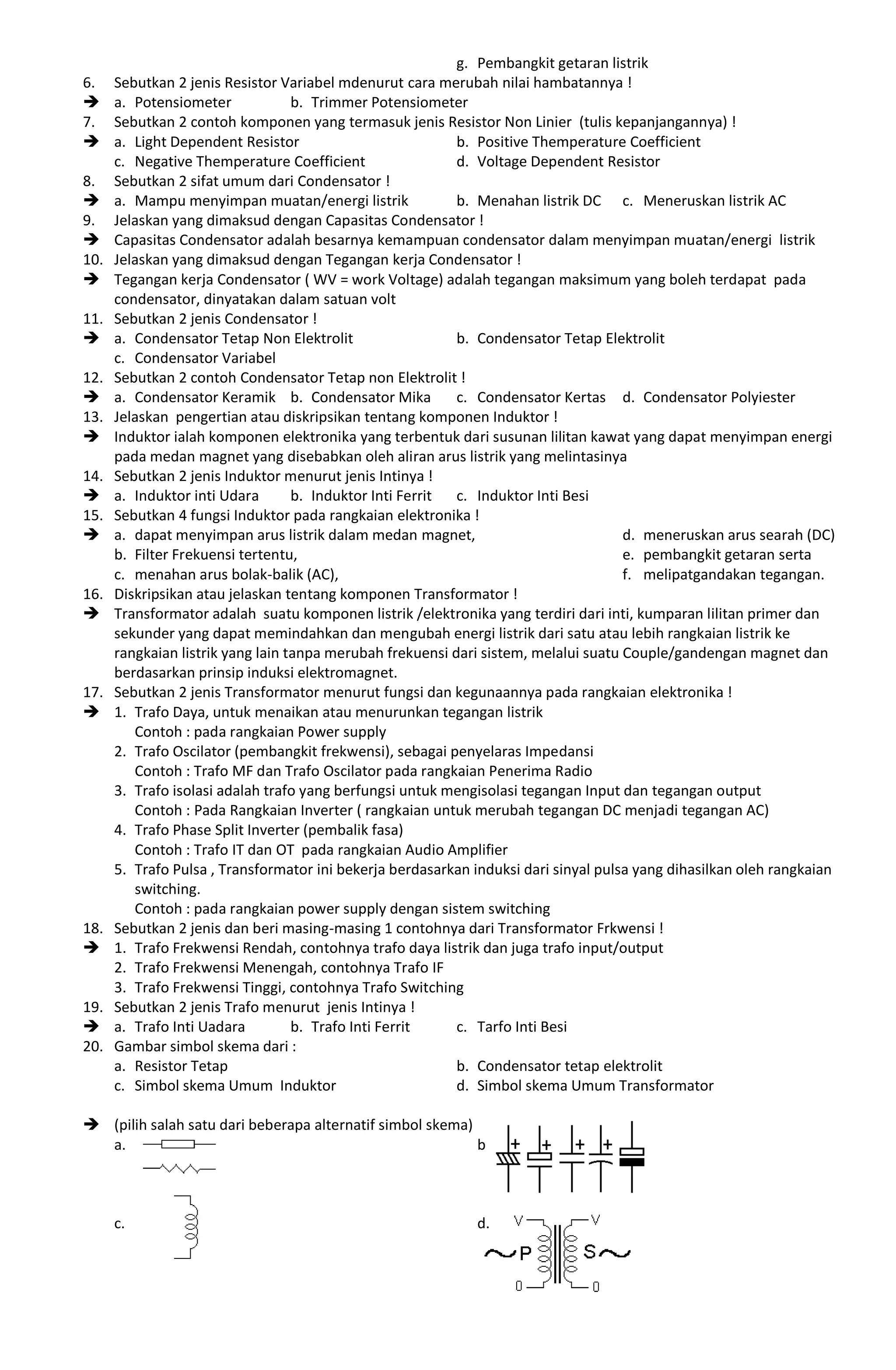g. Pembangkit getaran listrik
6. Sebutkan 2 jenis Resistor Variabel mdenurut cara merubah nilai hambatannya !
 a. Potensiometer b. Trimmer Potensiometer
7. Sebutkan 2 contoh komponen yang termasuk jenis Resistor Non Linier (tulis kepanjangannya) !
 a. Light Dependent Resistor b. Positive Themperature Coefficient
c. Negative Themperature Coefficient d. Voltage Dependent Resistor
8. Sebutkan 2 sifat umum dari Condensator !
 a. Mampu menyimpan muatan/energi listrik b. Menahan listrik DC c. Meneruskan listrik AC
9. Jelaskan yang dimaksud dengan Capasitas Condensator !
 Capasitas Condensator adalah besarnya kemampuan condensator dalam menyimpan muatan/energi listrik
10. Jelaskan yang dimaksud dengan Tegangan kerja Condensator !
 Tegangan kerja Condensator ( WV = work Voltage) adalah tegangan maksimum yang boleh terdapat pada
condensator, dinyatakan dalam satuan volt
11. Sebutkan 2 jenis Condensator !
 a. Condensator Tetap Non Elektrolit b. Condensator Tetap Elektrolit
c. Condensator Variabel
12. Sebutkan 2 contoh Condensator Tetap non Elektrolit !
 a. Condensator Keramik b. Condensator Mika c. Condensator Kertas d. Condensator Polyiester
13. Jelaskan pengertian atau diskripsikan tentang komponen Induktor !
 Induktor ialah komponen elektronika yang terbentuk dari susunan lilitan kawat yang dapat menyimpan energi
pada medan magnet yang disebabkan oleh aliran arus listrik yang melintasinya
14. Sebutkan 2 jenis Induktor menurut jenis Intinya !
 a. Induktor inti Udara b. Induktor Inti Ferrit c. Induktor Inti Besi
15. Sebutkan 4 fungsi Induktor pada rangkaian elektronika !
 a. dapat menyimpan arus listrik dalam medan magnet, d. meneruskan arus searah (DC)
b. Filter Frekuensi tertentu, e. pembangkit getaran serta
c. menahan arus bolak-balik (AC), f. melipatgandakan tegangan.
16. Diskripsikan atau jelaskan tentang komponen Transformator !
 Transformator adalah suatu komponen listrik /elektronika yang terdiri dari inti, kumparan lilitan primer dan
sekunder yang dapat memindahkan dan mengubah energi listrik dari satu atau lebih rangkaian listrik ke
rangkaian listrik yang lain tanpa merubah frekuensi dari sistem, melalui suatu Couple/gandengan magnet dan
berdasarkan prinsip induksi elektromagnet.
17. Sebutkan 2 jenis Transformator menurut fungsi dan kegunaannya pada rangkaian elektronika !
 1. Trafo Daya, untuk menaikan atau menurunkan tegangan listrik
Contoh : pada rangkaian Power supply
2. Trafo Oscilator (pembangkit frekwensi), sebagai penyelaras Impedansi
Contoh : Trafo MF dan Trafo Oscilator pada rangkaian Penerima Radio
3. Trafo isolasi adalah trafo yang berfungsi untuk mengisolasi tegangan Input dan tegangan output
Contoh : Pada Rangkaian Inverter ( rangkaian untuk merubah tegangan DC menjadi tegangan AC)
4. Trafo Phase Split Inverter (pembalik fasa)
Contoh : Trafo IT dan OT pada rangkaian Audio Amplifier
5. Trafo Pulsa , Transformator ini bekerja berdasarkan induksi dari sinyal pulsa yang dihasilkan oleh rangkaian
switching.
Contoh : pada rangkaian power supply dengan sistem switching
18. Sebutkan 2 jenis dan beri masing-masing 1 contohnya dari Transformator Frkwensi !
 1. Trafo Frekwensi Rendah, contohnya trafo daya listrik dan juga trafo input/output
2. Trafo Frekwensi Menengah, contohnya Trafo IF
3. Trafo Frekwensi Tinggi, contohnya Trafo Switching
19. Sebutkan 2 jenis Trafo menurut jenis Intinya !
 a. Trafo Inti Uadara b. Trafo Inti Ferrit c. Tarfo Inti Besi
20. Gambar simbol skema dari :
a. Resistor Tetap b. Condensator tetap elektrolit
c. Simbol skema Umum Induktor d. Simbol skema Umum Transformator
 (pilih salah satu dari beberapa alternatif simbol skema)
a. b.
c. d.
 