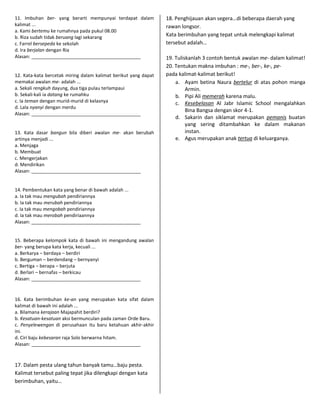 11. Imbuhan ber- yang berarti mempunyai terdapat dalam           18. Penghijauan akan segera…di beberapa daerah yang
kalimat ...                                                      rawan longsor.
a. Kami bertemu ke rumahnya pada pukul 08.00
b. Riza sudah tidak beruang lagi sekarang                        Kata berimbuhan yang tepat untuk melengkapi kalimat
c. Farrel bersepeda ke sekolah                                   tersebut adalah…
d. Ira berjalan dengan Ria
Alasan: __________________________________________               19. Tuliskanlah 3 contoh bentuk awalan me- dalam kalimat!
                                                                 20. Tentukan makna imbuhan : me-, ber-, ke-, pe-
12. Kata-kata bercetak miring dalam kalimat berikut yang dapat   pada kalimat-kalimat berikut!
memakai awalan me- adalah ...                                        a. Ayam betina Naura bertelur di atas pohon manga
a. Sekali rengkuh dayung, dua tiga pulau terlampaui                       Armin.
b. Sekali-kali ia datang ke rumahku                                  b. Pipi Ali memerah karena malu.
c. Ia teman dengan murid-murid di kelasnya                           c. Kesebelasan Al Jabr Islamic School mengalahkan
d. Lala nyanyi dengan merdu
                                                                          Bina Bangsa dengan skor 4-1.
Alasan: __________________________________________
                                                                     d. Sakarin dan siklamat merupakan pemanis buatan
                                                                          yang sering ditambahkan ke dalam makanan
13. Kata dasar bangun bila diberi awalan me- akan berubah                 instan.
artinya menjadi ...                                                  e. Agus merupakan anak tertua di keluarganya.
a. Menjaga
b. Membuat
c. Mengerjakan
d. Mendirikan
Alasan: __________________________________________


14. Pembentukan kata yang benar di bawah adalah ...
a. Ia tak mau mengubah pendiriannya
b. Ia tak mau merubah pendiriannya
c. Ia tak mau mengobah pendiriannya
d. Ia tak mau merobah pendiriaannya
Alasan: __________________________________________


15. Beberapa kelompok kata di bawah ini mengandung awalan
ber- yang berupa kata kerja, kecuali ...
a. Berkarya – berdaya – berdiri
b. Berguman – berdendang – bernyanyi
c. Bertiga – berapa – berjuta
d. Berlari – bernafas – berkicau
Alasan: __________________________________________


16. Kata berimbuhan ke-an yang merupakan kata sifat dalam
kalimat di bawah ini adalah ...
a. Bilamana kerajaan Majapahit berdiri?
b. Kesatuan-kesatuan aksi bermunculan pada zaman Orde Baru.
c. Penyelewengan di perusahaan itu baru ketahuan akhir-akhir
ini.
d. Ciri baju kebesaran raja Solo berwarna hitam.
Alasan: __________________________________________



17. Dalam pesta ulang tahun banyak tamu…baju pesta.
Kalimat tersebut paling tepat jika dilengkapi dengan kata
berimbuhan, yaitu…
 
