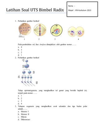 Latihan Soal UTS IPA (IX-K13)
1. Perhatikan gambar berikut!
1 2 3 4
Pada pembelahan sel, fase Anafase ditunjukkan oleh gambar nomor…….
a. 4
b. 3
c. 2
d. 1
2. Perhatikan gambar berikut!
Tahap spermatogenesis, yang menghasilkan sel gamet yang bersifat haploid (n),
terjadi pada nomor…….
a. 1
b. 2
c. 3
d. 4
3. Tahapan oogenesis yang menghasilkan oosit sekunder dan tiga badan polar
adalah…….
a. Meiosis I
b. Meiosis II
c. Mitosis
d. Diferensiasi
 
