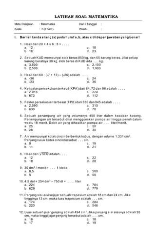 LATIHAN SOAL MATEMATIKA
Mata Pelajaran
Kelas
: Matematika
: 6 (Enam)
Hari / Tanggal
Waktu
:
:
I. Berilah tanda silang (x) pada huruf a, b, atau c di depan jawaban yang benar!
1. Hasil dari 20 + 4 x 6 : 8 = . . . .
a. 12 c. 18
b. 16 d. 23
2. Sebuah KUD mempunyai stok beras 850 kg, dan 55 karung beras. Jika setiap
karung beratnya 30 kg, stok beras di KUD ada . . . kg.
a. 3.500 c. 2.100
b. 2.500 d. 1.900
3. Hasil dari 60 : (-7 + 13) – (-26) adalah . . . .
a. -36 c. 24
b. -23 d. 36
4. Kelipatan persekutuan terkecil (KPK) dari 84, 72 dan 96 adalah . . . .
a. 2.016 c. 224
b. 672 d. 112
5. Faktor persekutuan terbesar (FPB) dari 630 dan 945 adalah . . . .
a. 2.590 c. 315
b. 630 d. 70
6. Sebuah penampung air yang volumenya 450 liter dalam keadaan kosong.
Penampungan air tersebut diisi menggunakan pompa air hingga penuh dalam
waktu 18 menit. Debit air yang dihasilkan pompa air . . . liter/menit.
a. 25 c. 28
b. 26 d. 30
7. Ani mempunyai kotak cincin berbentuk kubus, dengan volume 1.331 cm3.
Panjang rusuk kotak cincin tersebut . . . cm.
a. 9 c. 19
b. 11 d. 21
8. Hasil dari √5832
3
adalah . . . .
a. 12 c. 22
b. 18 d. 28
9. 30 dm3 / menit = . . . ℓ /detik
a. 0,5 c. 500
b. 5 d. 50
10. 4,5 dal + 254 dm3 – 750 dl = . . . . liter
a. 224 c. 704
b. 629 d. 779
11. Panjang sisi-sisi sejajar sebuah trapesium adalah 18 cm dan 24 cm. Jika
tingginya 13 cm, maka luas trapesium adalah . . . cm.
a. 174 c. 284
b. 223 d. 546
12. Luas sebuah jajar genjang adalah 494 cm2. Jika panjang sisi alasnya adalah 26
cm, maka tinggi jajar genjang tersebut adalah . . . cm.
a. 16 c. 18
b. 17 d. 19
 