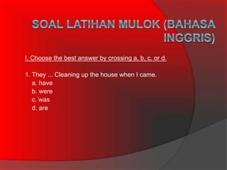 I. Choose the best answer by crossing a, b, c, or d.
1. They ... Cleaning up the house when I came.
a. have
b. were
c. was
d. are
 