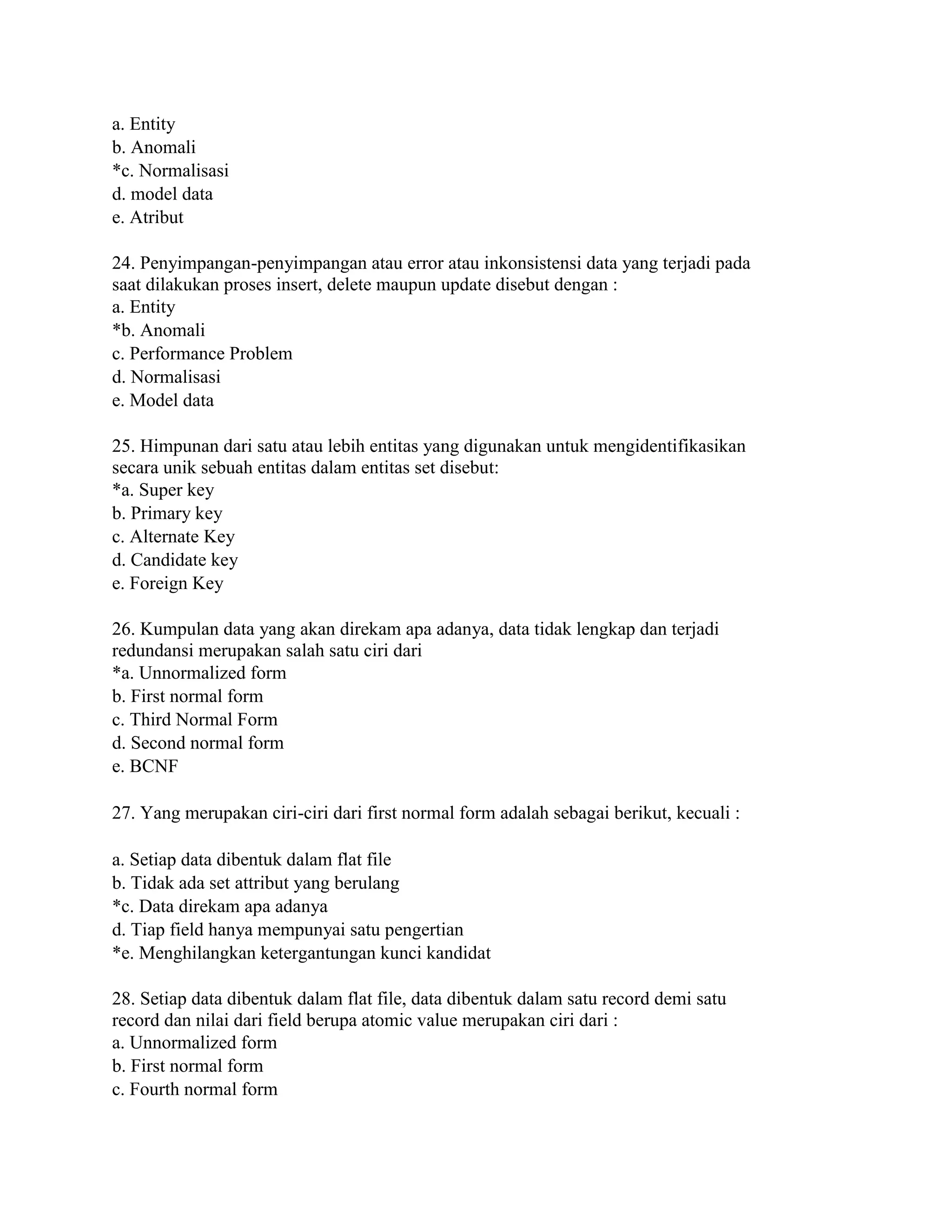 a. Entity
b. Anomali
*c. Normalisasi
d. model data
e. Atribut
24. Penyimpangan-penyimpangan atau error atau inkonsistensi data yang terjadi pada
saat dilakukan proses insert, delete maupun update disebut dengan :
a. Entity
*b. Anomali
c. Performance Problem
d. Normalisasi
e. Model data
25. Himpunan dari satu atau lebih entitas yang digunakan untuk mengidentifikasikan
secara unik sebuah entitas dalam entitas set disebut:
*a. Super key
b. Primary key
c. Alternate Key
d. Candidate key
e. Foreign Key
26. Kumpulan data yang akan direkam apa adanya, data tidak lengkap dan terjadi
redundansi merupakan salah satu ciri dari
*a. Unnormalized form
b. First normal form
c. Third Normal Form
d. Second normal form
e. BCNF
27. Yang merupakan ciri-ciri dari first normal form adalah sebagai berikut, kecuali :
a. Setiap data dibentuk dalam flat file
b. Tidak ada set attribut yang berulang
*c. Data direkam apa adanya
d. Tiap field hanya mempunyai satu pengertian
*e. Menghilangkan ketergantungan kunci kandidat
28. Setiap data dibentuk dalam flat file, data dibentuk dalam satu record demi satu
record dan nilai dari field berupa atomic value merupakan ciri dari :
a. Unnormalized form
b. First normal form
c. Fourth normal form
 
