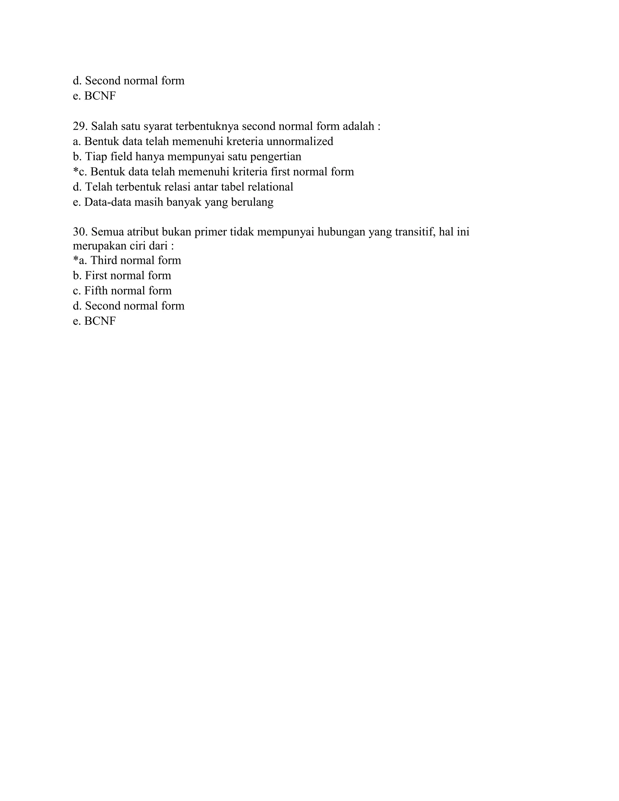 d. Second normal form
e. BCNF
29. Salah satu syarat terbentuknya second normal form adalah :
a. Bentuk data telah memenuhi kreteria unnormalized
b. Tiap field hanya mempunyai satu pengertian
*c. Bentuk data telah memenuhi kriteria first normal form
d. Telah terbentuk relasi antar tabel relational
e. Data-data masih banyak yang berulang
30. Semua atribut bukan primer tidak mempunyai hubungan yang transitif, hal ini
merupakan ciri dari :
*a. Third normal form
b. First normal form
c. Fifth normal form
d. Second normal form
e. BCNF
 