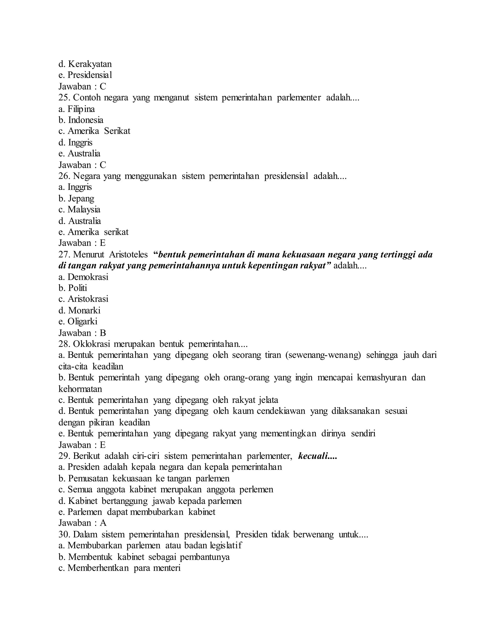 d. Kerakyatan
e. Presidensial
Jawaban : C
25. Contoh negara yang menganut sistem pemerintahan parlementer adalah....
a. Filipina
b. Indonesia
c. Amerika Serikat
d. Inggris
e. Australia
Jawaban : C
26. Negara yang menggunakan sistem pemerintahan presidensial adalah....
a. Inggris
b. Jepang
c. Malaysia
d. Australia
e. Amerika serikat
Jawaban : E
27. Menurut Aristoteles “bentuk pemerintahan di mana kekuasaan negara yang tertinggi ada
di tangan rakyat yang pemerintahannya untuk kepentingan rakyat” adalah....
a. Demokrasi
b. Politi
c. Aristokrasi
d. Monarki
e. Oligarki
Jawaban : B
28. Oklokrasi merupakan bentuk pemerintahan....
a. Bentuk pemerintahan yang dipegang oleh seorang tiran (sewenang-wenang) sehingga jauh dari
cita-cita keadilan
b. Bentuk pemerintah yang dipegang oleh orang-orang yang ingin mencapai kemashyuran dan
kehormatan
c. Bentuk pemerintahan yang dipegang oleh rakyat jelata
d. Bentuk pemerintahan yang dipegang oleh kaum cendekiawan yang dilaksanakan sesuai
dengan pikiran keadilan
e. Bentuk pemerintahan yang dipegang rakyat yang mementingkan dirinya sendiri
Jawaban : E
29. Berikut adalah ciri-ciri sistem pemerintahan parlementer, kecuali....
a. Presiden adalah kepala negara dan kepala pemerintahan
b. Pemusatan kekuasaan ke tangan parlemen
c. Semua anggota kabinet merupakan anggota perlemen
d. Kabinet bertanggung jawab kepada parlemen
e. Parlemen dapat membubarkan kabinet
Jawaban : A
30. Dalam sistem pemerintahan presidensial, Presiden tidak berwenang untuk....
a. Membubarkan parlemen atau badan legislatif
b. Membentuk kabinet sebagai pembantunya
c. Memberhentkan para menteri
 
