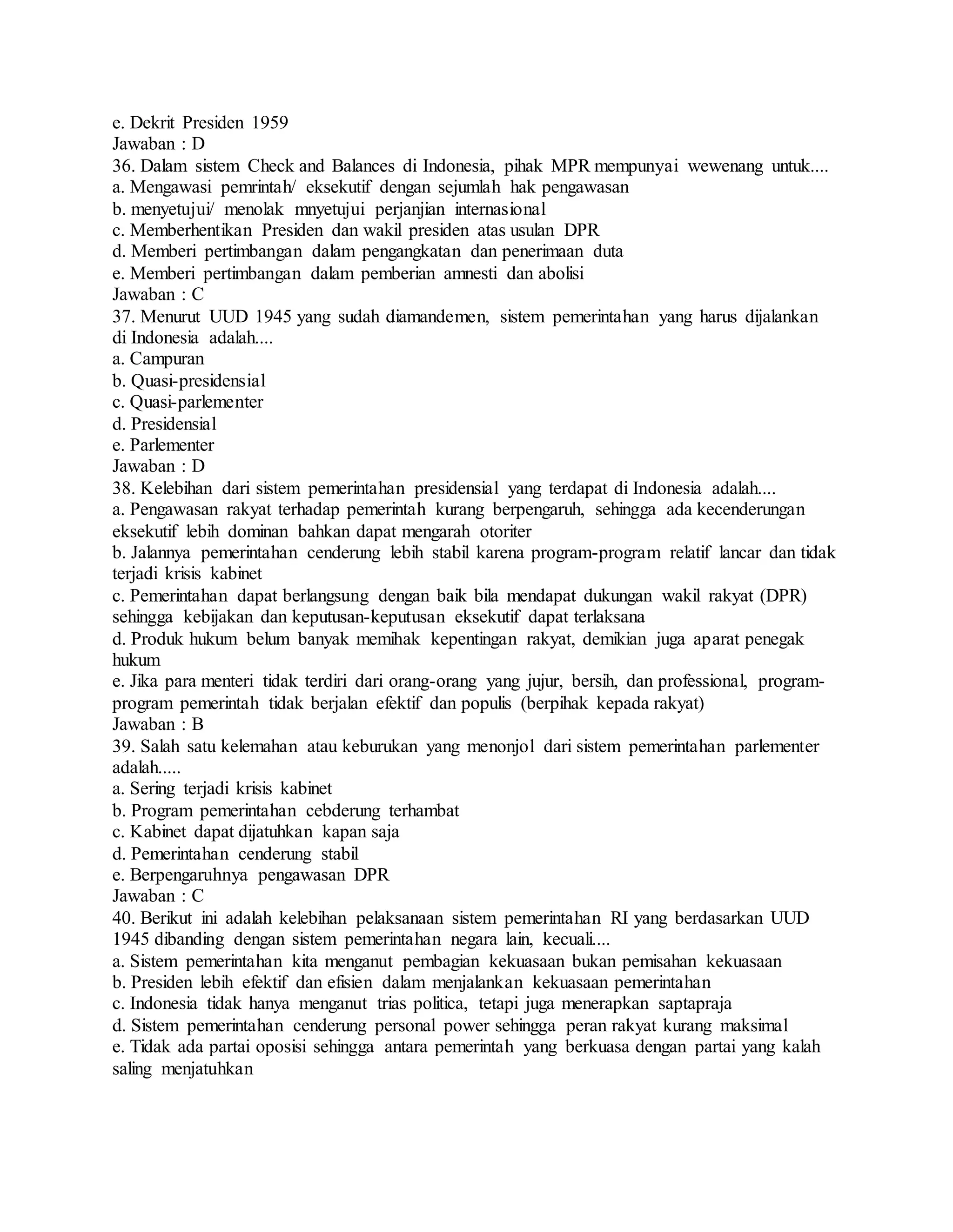 e. Dekrit Presiden 1959
Jawaban : D
36. Dalam sistem Check and Balances di Indonesia, pihak MPR mempunyai wewenang untuk....
a. Mengawasi pemrintah/ eksekutif dengan sejumlah hak pengawasan
b. menyetujui/ menolak mnyetujui perjanjian internasional
c. Memberhentikan Presiden dan wakil presiden atas usulan DPR
d. Memberi pertimbangan dalam pengangkatan dan penerimaan duta
e. Memberi pertimbangan dalam pemberian amnesti dan abolisi
Jawaban : C
37. Menurut UUD 1945 yang sudah diamandemen, sistem pemerintahan yang harus dijalankan
di Indonesia adalah....
a. Campuran
b. Quasi-presidensial
c. Quasi-parlementer
d. Presidensial
e. Parlementer
Jawaban : D
38. Kelebihan dari sistem pemerintahan presidensial yang terdapat di Indonesia adalah....
a. Pengawasan rakyat terhadap pemerintah kurang berpengaruh, sehingga ada kecenderungan
eksekutif lebih dominan bahkan dapat mengarah otoriter
b. Jalannya pemerintahan cenderung lebih stabil karena program-program relatif lancar dan tidak
terjadi krisis kabinet
c. Pemerintahan dapat berlangsung dengan baik bila mendapat dukungan wakil rakyat (DPR)
sehingga kebijakan dan keputusan-keputusan eksekutif dapat terlaksana
d. Produk hukum belum banyak memihak kepentingan rakyat, demikian juga aparat penegak
hukum
e. Jika para menteri tidak terdiri dari orang-orang yang jujur, bersih, dan professional, program-
program pemerintah tidak berjalan efektif dan populis (berpihak kepada rakyat)
Jawaban : B
39. Salah satu kelemahan atau keburukan yang menonjol dari sistem pemerintahan parlementer
adalah.....
a. Sering terjadi krisis kabinet
b. Program pemerintahan cebderung terhambat
c. Kabinet dapat dijatuhkan kapan saja
d. Pemerintahan cenderung stabil
e. Berpengaruhnya pengawasan DPR
Jawaban : C
40. Berikut ini adalah kelebihan pelaksanaan sistem pemerintahan RI yang berdasarkan UUD
1945 dibanding dengan sistem pemerintahan negara lain, kecuali....
a. Sistem pemerintahan kita menganut pembagian kekuasaan bukan pemisahan kekuasaan
b. Presiden lebih efektif dan efisien dalam menjalankan kekuasaan pemerintahan
c. Indonesia tidak hanya menganut trias politica, tetapi juga menerapkan saptapraja
d. Sistem pemerintahan cenderung personal power sehingga peran rakyat kurang maksimal
e. Tidak ada partai oposisi sehingga antara pemerintah yang berkuasa dengan partai yang kalah
saling menjatuhkan
 