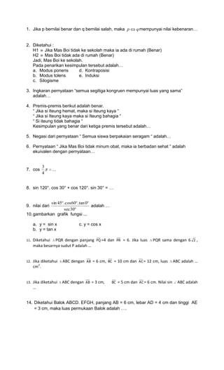 1. Jika p bernilai benar dan q bernilai salah, maka p                q mempunyai nilai kebenaran…


2. Diketahui :
   H1 Jika Mas Boi tidak ke sekolah maka ia ada di rumah (Benar)
   H2 Mas Boi tidak ada di rumah (Benar)
   Jadi, Mas Boi ke sekolah.
   Pada penarikan kesimpulan tersebut adalah…
   a. Modus ponens        d. Kontraposisi
   b. Modus tolens        e. Induksi
   c. Silogisme

3. Ingkaran pernyataan “semua segitiga kongruen mempunyai luas yang sama”
   adalah…

4. Premis-premis berikut adalah benar.
   “ Jika si Iteung hemat, maka si Iteung kaya “
   “ Jika si Iteung kaya maka si Iteung bahagia “
   “ Si iteung tidak bahagia “
   Kesimpulan yang benar dari ketiga premis tersebut adalah…

5. Negasi dari pernyataan “ Semua siswa berpakaian seragam “ adalah…

6. Pernyataan “ Jika Mas Boi tidak minum obat, maka ia berbadan sehat “ adalah
   ekuivalen dengan pernyataan…


           3
7. cos           ...
           4


8. sin 120°. cos 30° + cos 120°. sin 30° = …


            sin 45 . cos60 . tan 0
9. nilai dari                      adalah …
                    sec 30
10. gambarkan grafik fungsi ...

      a. y = sin x            c. y = cos x
      b. y = tan x

11.   Diketahui PQR dengan panjang         PQ =4   dan   PR   = 6. Jika luas     PQR sama dengan 6       2   ,
      maka besarnya sudut P adalah …


12.   Jika diketahui   ABC dengan   AB   = 6 cm,   BC   = 10 cm dan    AC =   12 cm, luas       ABC adalah …
      cm2.


13.   Jika diketahui   ABC dengan   AB   = 3 cm,    BC   = 5 cm dan    AC =   6 cm. Nilai sin     ABC adalah
      …


14. Diketahui Balok ABCD. EFGH, panjang AB = 6 cm, lebar AD = 4 cm dan tinggi AE
    = 3 cm, maka luas permukaan Balok adalah ….
 