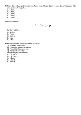 38. Massa diam sebuah partikel adalah m0. Massa partikel tersebut saat bergerak dengan kecepatan 0,8 c
akan bertambah menjadi ….
A. 1,25 m0
B. 1,42 m0
C. 1,52 m0
D. 1,67 m0
E. 1,92 m0
39. Dalam reaksi inti :
Partikel Y adalah …
A. Neutron
B. Proton
C. Elektron
D. Alpa
E. Foton
40. Pernyataan terkait dengan penerapan radioisotop:
1) Mengukur curah hujan
2) Mendeteksi keaslian uang kertas
3) Menentukan kebocoran pipa
4) Membunuh sel kanker
Pernyataan yang benar adalah....
A. 1,2, dan 4
B. 1,2,3 dan 4
C. 1,3 dan 4
D. 1 dan 2
E. 3 dan 4
 