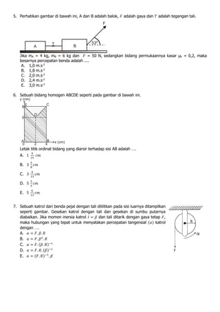 5. Perhatikan gambar di bawah ini, A dan B adalah balok, 𝐹 adalah gaya dan 𝑇 adalah tegangan tali.
Jika mA = 4 kg, mB = 6 kg dan 𝐹 = 50 N, sedangkan bidang permukaannya kasar μk = 0,2, maka
besarnya percepatan benda adalah ....
A. 1,0 m.s-2
B. 1,8 m.s-2
C. 2,0 m.s-2
D. 2,4 m.s-2
E. 3,0 m.s-2
6. Sebuah bidang homogen ABCDE seperti pada gambar di bawah ini.
Letak titik ordinat bidang yang diarsir terhadap sisi AB adalah ….
A. 1
4
15
𝑐𝑚
B. 3
5
8
𝑐𝑚
C. 3
4
13
𝑐𝑚
D. 5
3
5
𝑐𝑚
E. 5
6
13
𝑐𝑚
7. Sebuah katrol dari benda pejal dengan tali dililitkan pada sisi luarnya ditampilkan
seperti gambar. Gesekan katrol dengan tali dan gesekan di sumbu putarnya
diabaikan. Jika momen inersia katrol 𝐼 = 𝛽 dan tali ditarik dengan gaya tetap 𝐹,
maka hubungan yang tepat untuk menyatakan percepatan tangensial (𝛼) katrol
dengan ….
A. 𝛼 = 𝐹. 𝛽. 𝑅
B. 𝛼 = 𝐹. 𝛽2
. 𝑅
C. 𝛼 = 𝐹. (𝛽. 𝑅)−1
D. 𝛼 = 𝐹. 𝑅. (𝛽)−1
E. 𝛼 = (𝐹. 𝑅)−1
. 𝛽
 
