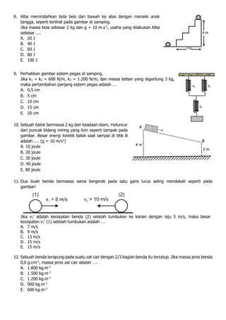 8. Alba memindahkan bola besi dari bawah ke atas dengan menaiki anak
tangga, seperti terlihat pada gambar di samping.
Jika massa bola sebesar 2 kg dan g = 10 m.s-2
, usaha yang dilakukan Alba
sebesar ....
A. 20 J
B. 40 J
C. 60 J
D. 80 J
E. 100 J
9. Perhatikan gambar sistem pegas di samping.
Jika k1 = k2 = 600 N/m, k3 = 1.200 N/m, dan massa beban yang digantung 3 kg,
maka pertambahan panjang sistem pegas adalah ….
A. 0,5 cm
B. 5 cm
C. 10 cm
D. 15 cm
E. 20 cm
10. Sebuah balok bermassa 2 kg dari keadaan diam, meluncur
dari puncak bidang miring yang licin seperti tampak pada
gambar. Besar energi kinetik balok saat sampai di titik B
adalah .... (g = 10 m/s2
)
A. 10 joule
B. 20 joule
C. 30 joule
D. 40 joule
E. 80 joule
11. Dua buah benda bermassa sama bergerak pada satu garis lurus saling mendekati seperti pada
gambar!
Jika v2’ adalah kecepatan benda (2) setelah tumbukan ke kanan dengan laju 5 m/s, maka besar
kecepatan v1’ (1) setelah tumbukan adalah ….
A. 7 m/s
B. 9 m/s
C. 13 m/s
D. 15 m/s
E. 15 m/s
12. Sebuah benda terapung pada suatu zat cair dengan 2/3 bagian benda itu tercelup. Jika massa jenis benda
0,6 g.cm-3
, massa jenis zat cair adalah ….
A. 1.800 kg.m-3
B. 1.500 kg.m-3
C. 1.200 kg.m-3
D. 900 kg.m-3
E. 600 kg.m-3
 