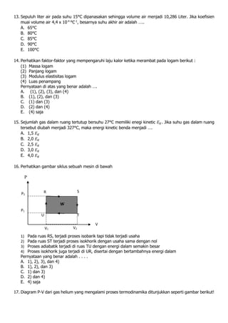 13. Sepuluh liter air pada suhu 15°C dipanasakan sehingga volume air menjadi 10,286 Liter. Jika koefisien
muai volume air 4,4 x 10-4
°C-1
, besarnya suhu akhir air adalah …..
A. 65°C
B. 80°C
C. 85°C
D. 90°C
E. 100°C
14. Perhatikan faktor-faktor yang mempengaruhi laju kalor ketika merambat pada logam berikut :
(1) Massa logam
(2) Panjang logam
(3) Modulus elastisitas logam
(4) Luas penampang
Pernyataan di atas yang benar adalah ….
A. (1), (2), (3), dan (4)
B. (1), (2), dan (3)
C. (1) dan (3)
D. (2) dan (4)
E. (4) saja
15. Sejumlah gas dalam ruang tertutup bersuhu 27°C memiliki enegi kinetic 𝐸 𝐾. Jika suhu gas dalam ruang
tersebut diubah menjadi 327°C, maka energi kinetic benda menjadi ….
A. 1,5 𝐸 𝐾
B. 2,0 𝐸 𝐾
C. 2,5 𝐸 𝐾
D. 3,0 𝐸 𝐾
E. 4,0 𝐸 𝐾
16. Perhatikan gambar siklus sebuah mesin di bawah
1) Pada ruas RS, terjadi proses isobarik tapi tidak terjadi usaha
2) Pada ruas ST terjadi proses isokhorik dengan usaha sama dengan nol
3) Proses adiabatik terjadi di ruas TU dengan energi dalam semakin besar
4) Proses isokhorik juga terjadi di UR, disertai dengan bertambahnya energi dalam
Pernyataan yang benar adalah . . . .
A. 1), 2), 3), dan 4)
B. 1), 2), dan 3)
C. 1) dan 3)
D. 2) dan 4)
E. 4) saja
17. Diagram P-V dari gas helium yang mengalami proses termodinamika ditunjukkan seperti gambar berikut!
R S
TU
P
P2
P1
V1 V2
V
W
 