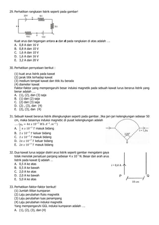 29. Perhatikan rangkaian listrik seperti pada gambar!
Kuat arus dan tegangan antara a dan d pada rangkaian di atas adalah ….
A. 0,8 A dan 16 V
B. 0,8 A dan 10 V
C. 1,6 A dan 10 V
D. 1,6 A dan 16 V
E. 3,2 A dan 20 V
30. Perhatikan pernyataan berikut :
(1) kuat arus listrik pada kawat
(2) jarak titik terhadap kawat
(3) medium tempat kawat dan titik itu berada
(4) diameter kawat
Faktor-faktor yang mempengaruhi besar induksi magnetik pada sebuah kawat lurus berarus listrik yang
benar adalah ….
A. (1), (2), dan (3) saja
B. (1) dan (2) saja
C. (2) dan (3) saja
D. (2) , (3), dan (4)
E. (2), (3), dan (4)
31. Sebuah kawat berarus listrik dilengkungkan seperti pada gambar. Jika jari-jari kelengkungan sebesar 50
cm, maka besarnya induksi magnetic di pusat kelengkungan adalah
…. (𝜇0 = 4𝜋 𝑥 10−7
𝑊𝑏. 𝐴−1
. 𝑚−1)
A.
1
3
𝜋 𝑥 10−7
𝑇 masuk bidang
B. 2 𝑥 10−7
𝑇 keluar bidang
C. 2 𝑥 10−7
𝑇 masuk bidang
D. 2𝜋 𝑥 10−7
𝑇 keluar bidang
E. 2𝜋 𝑥 10−7
𝑇 masuk bidang
32. Dua kawat lurus sejajar dialiri arus listrik seperti gambar mengalami gaya
tolak menolak persatuan panjang sebesar 4 x 10-7
N. Besar dan arah arus
listrik pada kawat Q adalah …
A. 0,5 A ke atas
B. 0,5 A ke bawah
C. 2,0 A ke atas
D. 2,0 A ke bawah
E. 5,0 A ke atas
33. Perhatikan faktor-faktor berikut!
(1) Jumlah lilitan kumparan
(2) Laju perubahan fluks magnetik
(3) Laju perubahan luas penampang
(4) Laju perubahan induksi magnetik
Yang mempengaruhi GGL induksi kumparan adalah ….
A. (1), (2), (3), dan (4)
 