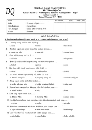 SEKOLAH DASAR ISLAM TERPADU
SDIT Darul Qur’an
Jl. Raya Puspitek – Pembangunan, Pabuaran Gunungsindur - Bogor
Latihan Mandiri 2
Tahun Pelajaran 2019 / 2020
Nama
Kelas
Mata Pelajaran
Hari, Tanggal
Waktu
: ..……………………………..
: II Janatul Aliyah………
: Kemandirian
: Senin, 25 November 2019
: 60 menit
No Peserta Nilai Paraf Guru
‫الرحيم‬ ‫الرحمن‬ ‫هللا‬ ‫بسم‬
A. Berilah tanda silang (X) pada huruf a, b, c, atau d pada jawaban yang benar!
1. Terhadap orang tua kita harus bersikap…..
a. acuh b.sopan c.masa bodo
2. Bersikap sopan dan santun harus kita lakukan kepada….
a. orang tua saja b. guru saja c. semua orang
3. Guru adalah orang tua kita di......
a. sekolah b. rumah c. masyarakat
4. Bersikap sopan santun kepada orang tua akan mendapatkan…..
a. hadiah b.pahala c. dosa
5. Jika diajar oleh bapak atau ibu guru tidak boleh ....
a. ramai b. mendengarkan c. tenang
6. Jika selalu hormat kepada orang tua, maka kita akan ......
a. dibenci orang tua b. disayangi orang tua c. dimarahi orang tua
7. Sikap sopan santun perlu kita lakukan….
a. ketika ada guru saja b. ketika mendapat hadiah c. setiap saat
8. Agama Islam mengajarkan kita agar tidak berkata-kata yang..….
a. lemah lembut b. baik c. kotor
9. Anak yang sopan santun akan…….
a. dibenci Allah b. disayang Allah c. dijauhi teman
10. Jika kita berkata kasar pada orang tua, maka kita akan menjadi anak yang..….
a. sopan b. cerdas c. durhaka
11. Salah satu cara mensyukuri nikmat kesehatan yaitu dengan cara…
a. jajan sembarangan b. tidur larut malam c. berolahraga
12. Cara bersyukur kita bisa bersekolah adalah dengan cara……
a. rajin belajar b. malas belajar c. bolos sekolah
 