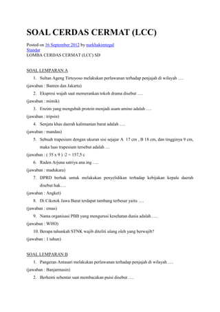 SOAL CERDAS CERMAT (LCC)
Posted on 16 September 2012 by nurkhakimtegal
Standar
LOMBA CERDAS CERMAT (LCC) SD


SOAL LEMPARAN A
   1. Sultan Ageng Tirtoyoso melakukan perlawanan terhadap penjajah di wilayah ….
(jawaban : Banten dan Jakarta)
   2. Ekspresi wajah saat memerankan tokoh drama disebut ….
(jawaban : mimik)
   3. Enzim yang mengubah protein menjadi asam amino adalah ….
(jawaban : tripsin)
   4. Senjata khas daerah kalimantan barat adalah ….
(jawaban : mandau)
   5. Sebuah trapesium dengan ukuran sisi sejajar A 17 cm , B 18 cm, dan tingginya 9 cm,
       maka luas trapesium tersebut adalah …
(jawaban : ( 35 x 9 ) :2 = 157,5 c
   6. Raden Arjuna satriya ana ing ….
(jawaban : madukara)
   7. DPRD berhak untuk melakukan penyelidikan terhadap kebijakan kepala daerah
       disebut hak….
(jawaban : Angket)
   8. Di Cikotok Jawa Barat terdapat tambang terbesar yaitu ….
(jawaban : emas)
   9. Nama organisasi PBB yang mengurusi kesehatan dunia adalah ….
(jawaban : WHO)
   10. Berapa tahunkah STNK wajib diteliti ulang oleh yang berwajib?
(jawaban : 1 tahun)


SOAL LEMPARAN B
   1. Pangeran Antasari melakukan perlawanan terhadap penjajah di wilayah ….
(jawaban : Banjarmasin)
   2. Berhenti sebentar saat membacakan puisi disebut ….
 