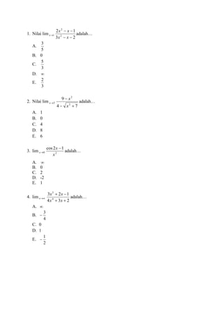 1. Nilai lim 1→x
23
12
2
2
−−
−−
xx
xx
adalah…
A.
5
3
B. 0
C.
3
5
D. 
E.
3
2
2. Nilai lim 3→x
74
9
2
2
+−
−
x
x
adalah…
A. 1
B. 0
C. 4
D. 8
E. 6
3. lim 0→x 2
12cos
x
x −
adalah…
A. 
B. 0
C. 2
D. -2
E. 1
4. lim →x
234
123
4
5
++
−+
xx
xx
adalah…
A. 
B.
4
3
−
C. 0
D. 1
E.
2
1
−
 