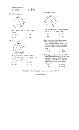 yang diarsir adalah..............
    a. 34,6 cm                        c. 62,6 cm
    b. 48,6 cm                        d. 78,2 cm
                                                         23. Perhatikan gambar!
21. Perhatikan gambar!                                               C
                   D


                                                             A
                                                                       ·
                                                                       O
                                                                                  B
                   ·
   A                           B
                   O
                                                                           D
                       C
                                                              Pada gambar diatas AB adalah diameter,
    Jika BOC = 40º, maka besar               ADC
                                                              dan   BOD = 72º. Besar    ACD =..........
    adalah..................
                                                              a. 36º                   c. 48º
    a. 40º                         c. 80º
                                                              b. 40º                   d. 54º
    b.       70º                   d. 140º
                                                         24. Jarak antara dua pusat lingkaran adalah
22. Perhatikan gambar!
                                                             17 cm. Jika panjang jari-jari kedua
              C                                               lingkaran masing-masing adalah 5 cm
                                                              dan 3 cm, maka panjang garis singgung
                               D                              persekutuan dalam kedua lingkaran itu
                                                              adalah.........
                                                              a. 12 cm                  c. 15 cm
                                                              b. 13 cm                  d. 16 cm
         A                 B
                                                         25. Panjang garis singgung persekutuan dalam
    Pada gambar diatas ABC sama kaki
                                                             dua buah lingkaran adalah 20 cm. Jika jarak
    dengan AC = BC. Jika besar ACB = 54º,                    kedua pusat lingkaran adalah 25 cm dan
    maka besar ADC = ..........                              panjang jari-jari lingkaran besar 10 cm,
                                                             maka panjang jari-jari lingkaran kecil
    a. 54º                         c. 62º
                                                             adalah..........
    b.       60º                    d. 63º                   a. 5cm                    c. 12 cm
                                                             b. 8 cm                    d. 15 cm


                       “Keberhasilan akan datang, jika ada kemauan untuk meraihnya”

                                               “Selamat Berjuang”
 