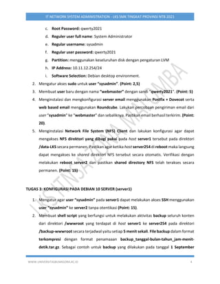 WWW.UNIVERSITASBUMIGORA.AC.ID 4
IT NETWORK SYSTEM ADMINISTRATION - LKS SMK TINGKAT PROVINSI NTB 2021
c. Root Password: qwerty2021
d. Reguler user full name: System Administrator
e. Regular username: sysadmin
f. Regular user password: qwerty2021
g. Partition: menggunakan keseluruhan disk dengan pengaturan LVM
h. IP Address: 10.11.12.254/24
i. Software Selection: Debian desktop environment.
2. Mengatur akses sudo untuk user “sysadmin”. (Point: 2,5)
3. Membuat user baru dengan nama “webmaster” dengan sandi “qwerty2021”. (Point: 5)
4. Menginstalasi dan mengkonfigurasi server email menggunakan Postfix + Dovecot serta
web based email menggunakan Roundcube. Lakukan percobaan pengiriman email dari
user “sysadmin” ke “webmaster” dan sebaliknya. Pastikan email berhasil terkirim. (Point:
20).
5. Menginstalasi Network File System (NFS) Client dan lakukan konfigurasi agar dapat
mengakses NFS direktori yang dibagi pakai pada host server1 tersebut pada direktori
/data-LKS secara permanen. Pastikan agar ketika host server254 di reboot maka langsung
dapat mengakses ke shared direktori NFS tersebut secara otomatis. Verifikasi dengan
melakukan reboot server2 dan pastikan shared directory NFS telah terakses secara
permanen. (Point: 15)
TUGAS 3: KONFIGURASI PADA DEBIAN 10 SERVER (server1)
1. Mengatur agar user “sysadmin” pada server1 dapat melakukan akses SSH menggunakan
user “sysadmin” ke server2 tanpa otentikasi (Point: 15).
2. Membuat shell script yang berfungsi untuk melakukan aktivitas backup seluruh konten
dari direktori /wwwroot yang terdapat di host server1 ke server254 pada direktori
/backup-wwwroot secara terjadwal yaitu setiap 5 menit sekali. File backup dalam format
terkompresi dengan format penamaaan backup_tanggal-bulan-tahun_jam-menit-
detik.tar.gz. Sebagai contoh untuk backup yang dilakukan pada tanggal 1 September
 