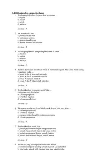 A. Pilihlah jawaban yang paling benar
1. Benda yang kelebihan elektron akan bermuatan ....
a. negatif
b. positif
c. netral
d. positron
Jawaban : A
2. Inti atom terdiri atas ....
a. proton dan elektron
b. proton dan neutron
c. neutron dan elektron
d. proton, neutron, dan electron
Jawaban : B
3. Muatan yang beredar mengelilingi inti atom di sebut ....
a. elektron
b. proton
c. neutron
d. positron
Jawaban : A
4. Benda X bermuatan positif dan benda Y bermuatan negatif. Jika kedua benda saling
berdekatan maka ....
a. benda X dan Y akan tarik-menarik
b. benda X dan Y akan tolak-menolak
c. benda X menolak benda Y
d. benda X dan Y tidak terjadi interaksi
Jawaban : A
5. Benda di katakan bermuatan positif jika ....
a. dapat menarik benda lain
b. kekurangan proton
c. kelebihan elektron
d. kekurangan electron
Jawaban : D
6. Kaca yang semula netral setelah di gosok dengan kain sutra akan ....
a. kekurangan elektron
b. kelebihan elektron
c. mempunyai jumlah elektron dan proton sama
d. kekurangan neutron
Jawaban : A
7. Benda di katakan netral jika ....
a. jumlah proton lebih banyak dari pada elektron
b. jumlah elektron lebih banyak dari pada proton
c. jumlah proton sama dengan jumlah elektron
d. jumlah neutron sama dengan jumlah proton
Jawaban : C
8. Berikut ini yang bukan gejala listrik statis adalah ....
a. balon menempel di dinding setelah di gosok kan ke rambut
b. bulu badan tertarik oleh pakaian yang baru saja di setrika
 