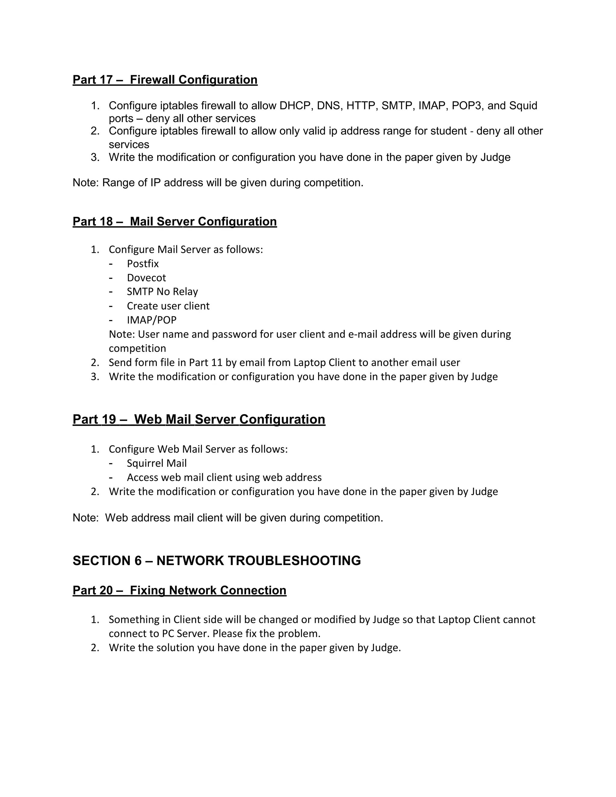 Part 17 – Firewall Configuration
1. Configure iptables firewall to allow DHCP, DNS, HTTP, SMTP, IMAP, POP3, and Squid
ports – deny all other services
2. Configure iptables firewall to allow only valid ip address range for student ‐ deny all other
services
3. Write the modification or configuration you have done in the paper given by Judge
Note: Range of IP address will be given during competition.
Part 18 – Mail Server Configuration
1. Configure Mail Server as follows:
- Postfix
- Dovecot
- SMTP No Relay
- Create user client
- IMAP/POP
Note: User name and password for user client and e‐mail address will be given during
competition
2. Send form file in Part 11 by email from Laptop Client to another email user
3. Write the modification or configuration you have done in the paper given by Judge
Part 19 – Web Mail Server Configuration
1. Configure Web Mail Server as follows:
- Squirrel Mail
- Access web mail client using web address
2. Write the modification or configuration you have done in the paper given by Judge
Note: Web address mail client will be given during competition.
SECTION 6 – NETWORK TROUBLESHOOTING
Part 20 – Fixing Network Connection
1. Something in Client side will be changed or modified by Judge so that Laptop Client cannot
connect to PC Server. Please fix the problem.
2. Write the solution you have done in the paper given by Judge.
 