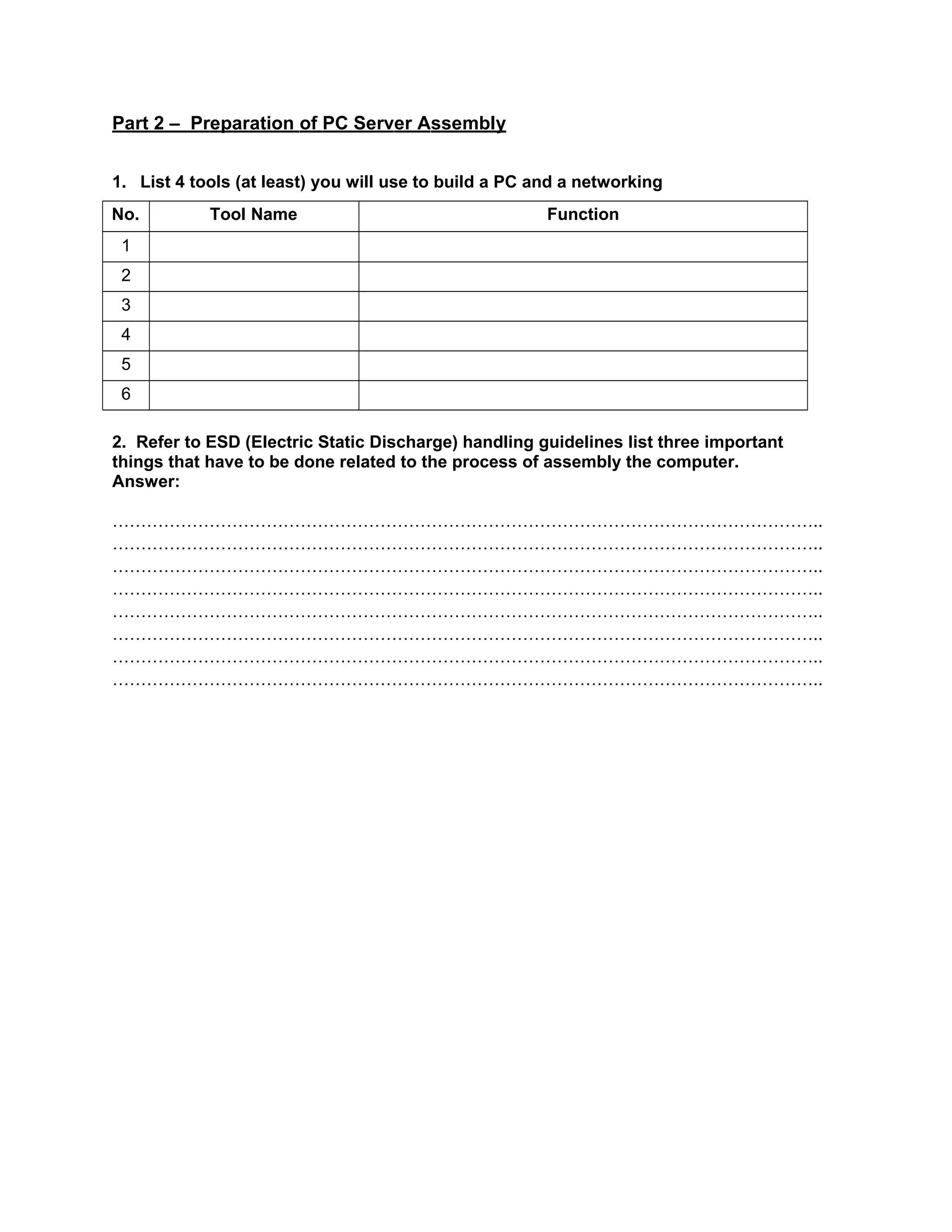Part 2 – Preparation of PC Server Assembly
1. List 4 tools (at least) you will use to build a PC and a networking
No. Tool Name Function
1
2
3
4
5
6
2. Refer to ESD (Electric Static Discharge) handling guidelines list three important
things that have to be done related to the process of assembly the computer.
Answer:
……………………………………………………………………………………………………………..
……………………………………………………………………………………………………………..
……………………………………………………………………………………………………………..
……………………………………………………………………………………………………………..
……………………………………………………………………………………………………………..
……………………………………………………………………………………………………………..
……………………………………………………………………………………………………………..
……………………………………………………………………………………………………………..
 
