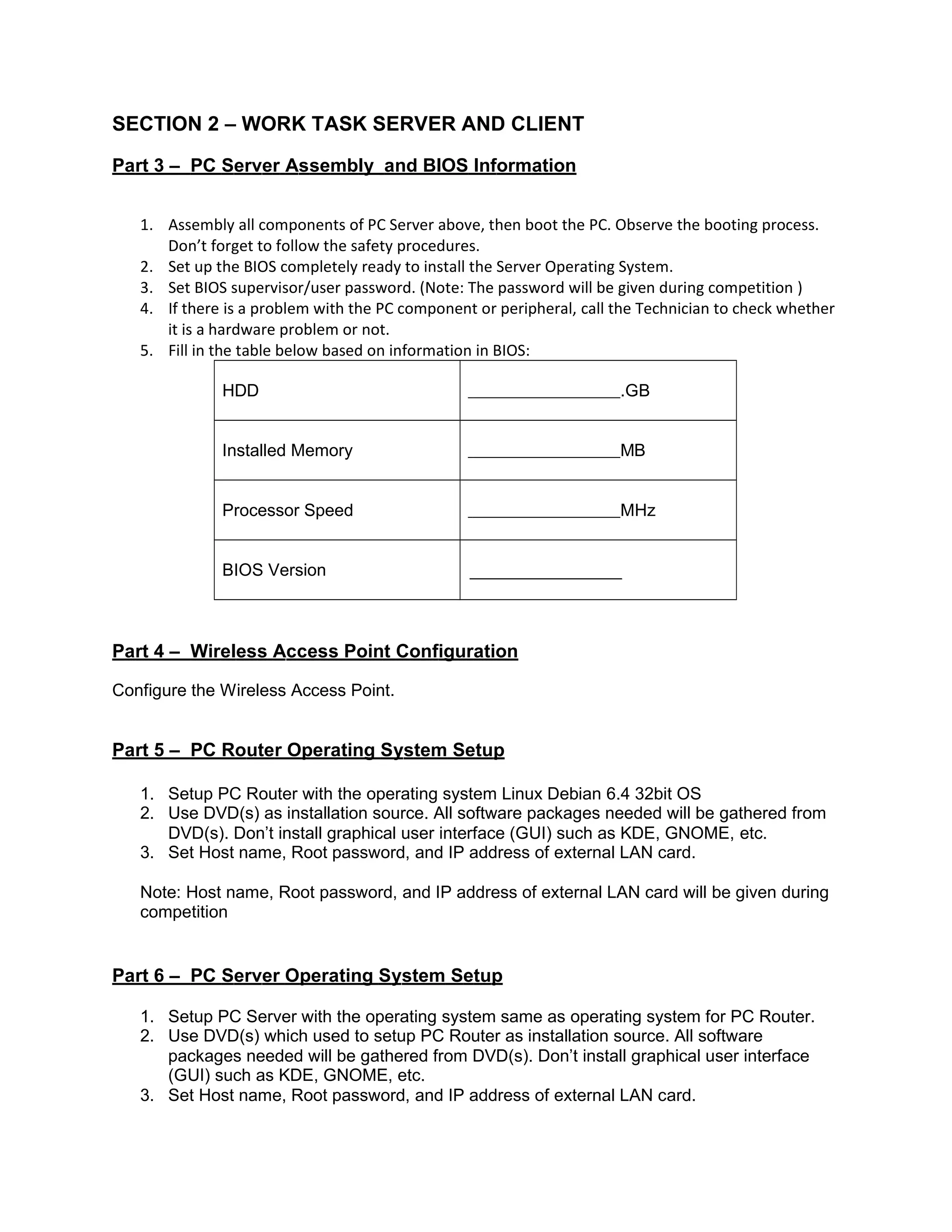 SECTION 2 – WORK TASK SERVER AND CLIENT
Part 3 – PC Server Assembly and BIOS Information
1. Assembly all components of PC Server above, then boot the PC. Observe the booting process.
Don’t forget to follow the safety procedures.
2. Set up the BIOS completely ready to install the Server Operating System.
3. Set BIOS supervisor/user password. (Note: The password will be given during competition )
4. If there is a problem with the PC component or peripheral, call the Technician to check whether
it is a hardware problem or not.
5. Fill in the table below based on information in BIOS:
HDD .GB
Installed Memory MB
Processor Speed MHz
BIOS Version
Part 4 – Wireless Access Point Configuration
Configure the Wireless Access Point.
Part 5 – PC Router Operating System Setup
1. Setup PC Router with the operating system Linux Debian 6.4 32bit OS
2. Use DVD(s) as installation source. All software packages needed will be gathered from
DVD(s). Don’t install graphical user interface (GUI) such as KDE, GNOME, etc.
3. Set Host name, Root password, and IP address of external LAN card.
Note: Host name, Root password, and IP address of external LAN card will be given during
competition
Part 6 – PC Server Operating System Setup
1. Setup PC Server with the operating system same as operating system for PC Router.
2. Use DVD(s) which used to setup PC Router as installation source. All software
packages needed will be gathered from DVD(s). Don’t install graphical user interface
(GUI) such as KDE, GNOME, etc.
3. Set Host name, Root password, and IP address of external LAN card.
 