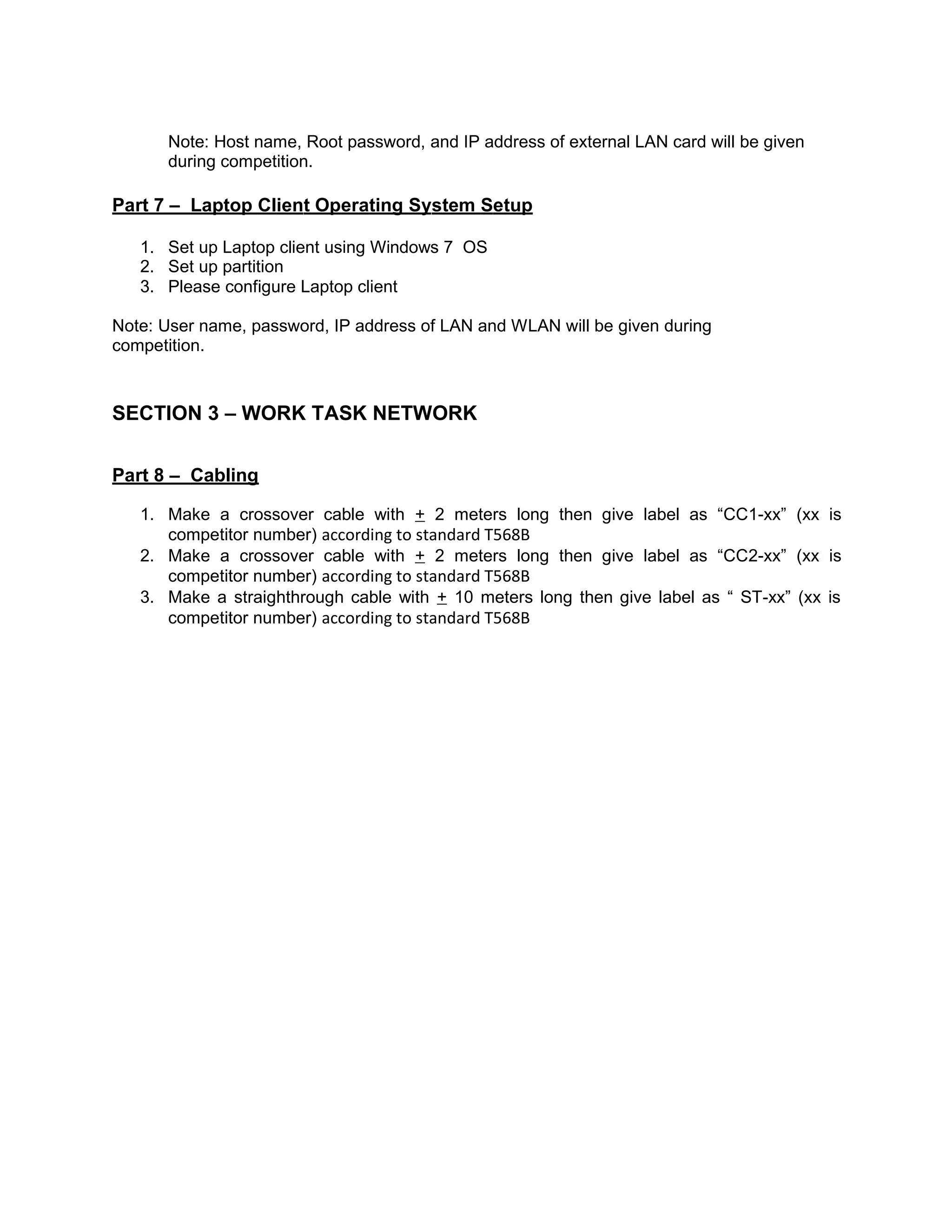 Note: Host name, Root password, and IP address of external LAN card will be given
during competition.
Part 7 – Laptop Client Operating System Setup
1. Set up Laptop client using Windows 7 OS
2. Set up partition
3. Please configure Laptop client
Note: User name, password, IP address of LAN and WLAN will be given during
competition.
SECTION 3 – WORK TASK NETWORK
Part 8 – Cabling
1. Make a crossover cable with + 2 meters long then give label as “CC1-xx” (xx is
competitor number) according to standard T568B
2. Make a crossover cable with + 2 meters long then give label as “CC2-xx” (xx is
competitor number) according to standard T568B
3. Make a straighthrough cable with + 10 meters long then give label as “ ST-xx” (xx is
competitor number) according to standard T568B
 