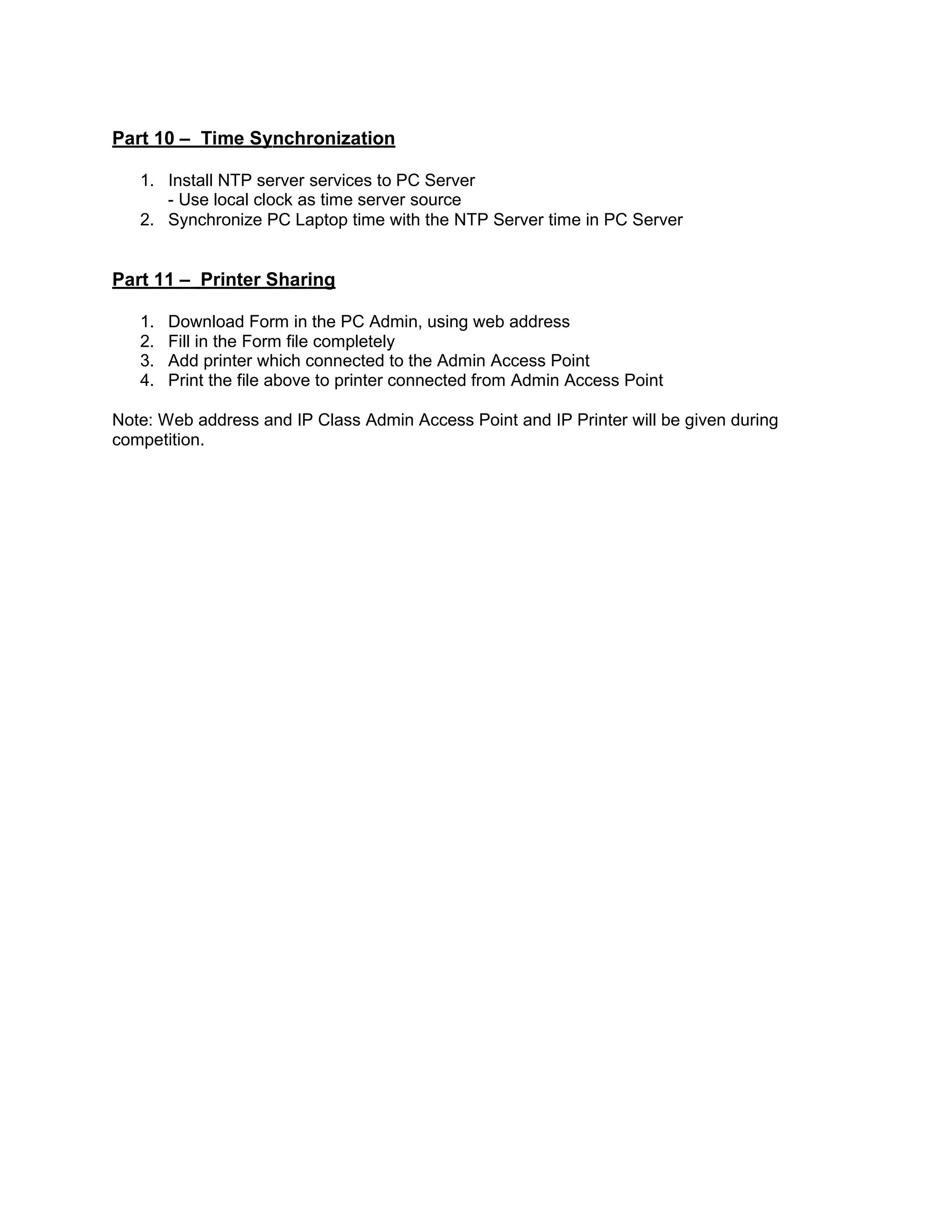 Part 10 – Time Synchronization
1. Install NTP server services to PC Server
- Use local clock as time server source
2. Synchronize PC Laptop time with the NTP Server time in PC Server
Part 11 – Printer Sharing
1. Download Form in the PC Admin, using web address
2. Fill in the Form file completely
3. Add printer which connected to the Admin Access Point
4. Print the file above to printer connected from Admin Access Point
Note: Web address and IP Class Admin Access Point and IP Printer will be given during
competition.
 
