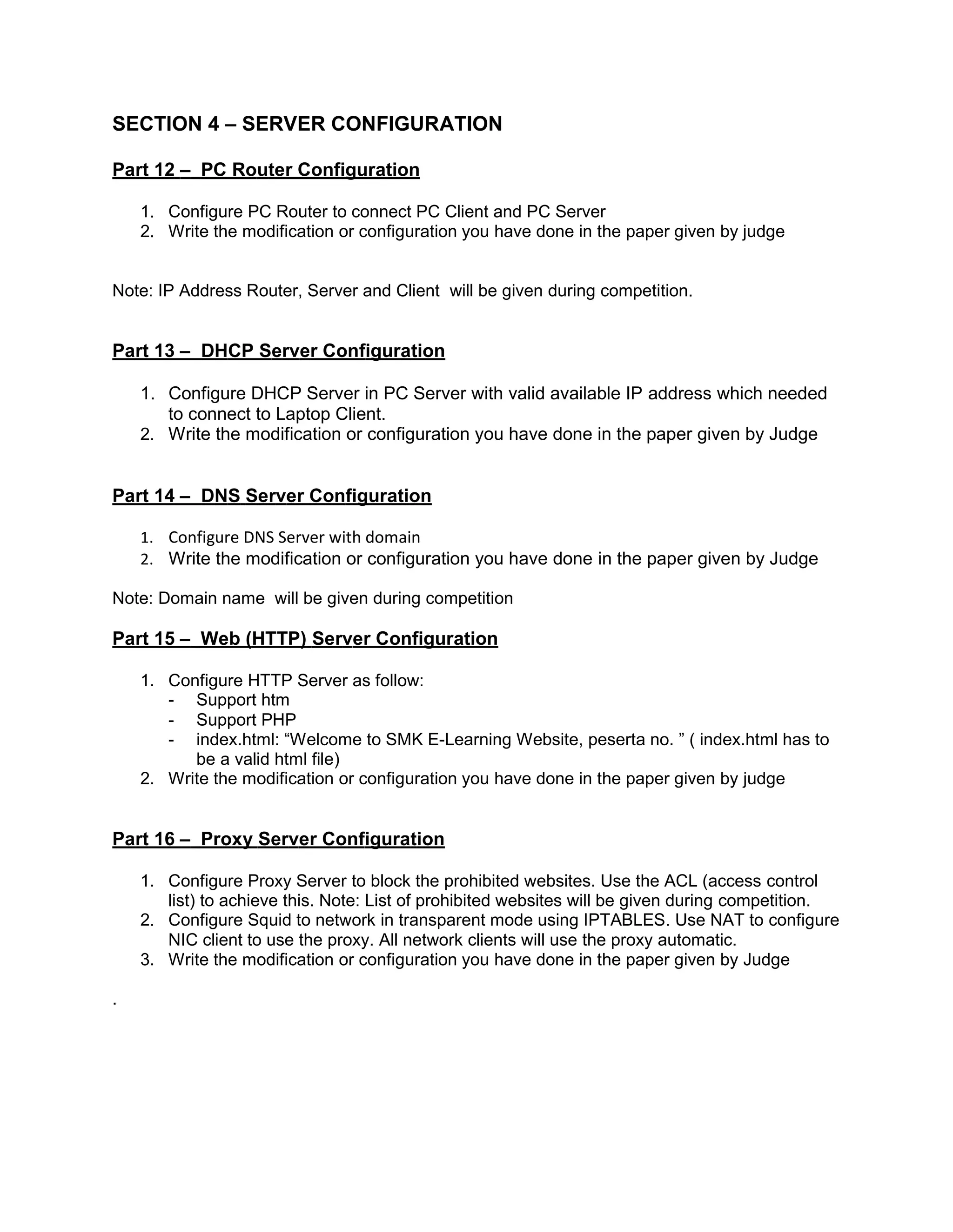 SECTION 4 – SERVER CONFIGURATION
Part 12 – PC Router Configuration
1. Configure PC Router to connect PC Client and PC Server
2. Write the modification or configuration you have done in the paper given by judge
Note: IP Address Router, Server and Client will be given during competition.
Part 13 – DHCP Server Configuration
1. Configure DHCP Server in PC Server with valid available IP address which needed
to connect to Laptop Client.
2. Write the modification or configuration you have done in the paper given by Judge
Part 14 – DNS Server Configuration
1. Configure DNS Server with domain
2. Write the modification or configuration you have done in the paper given by Judge
Note: Domain name will be given during competition
Part 15 – Web (HTTP) Server Configuration
1. Configure HTTP Server as follow:
- Support htm
- Support PHP
- index.html: “Welcome to SMK E-Learning Website, peserta no. ” ( index.html has to
be a valid html file)
2. Write the modification or configuration you have done in the paper given by judge
Part 16 – Proxy Server Configuration
1. Configure Proxy Server to block the prohibited websites. Use the ACL (access control
list) to achieve this. Note: List of prohibited websites will be given during competition.
2. Configure Squid to network in transparent mode using IPTABLES. Use NAT to configure
NIC client to use the proxy. All network clients will use the proxy automatic.
3. Write the modification or configuration you have done in the paper given by Judge
.
 