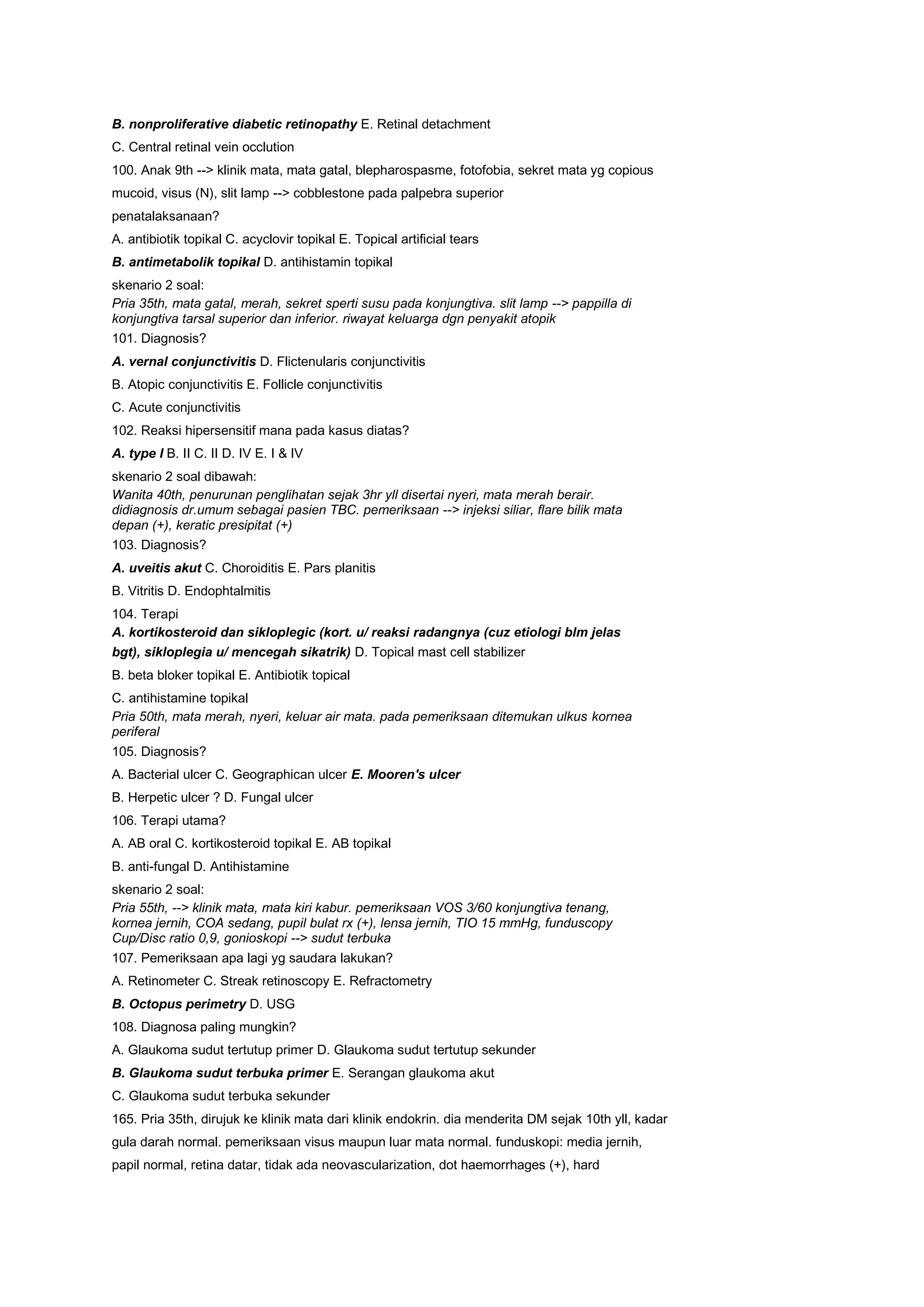 B. nonproliferative diabetic retinopathy E. Retinal detachment
C. Central retinal vein occlution
100. Anak 9th --> klinik mata, mata gatal, blepharospasme, fotofobia, sekret mata yg copious
mucoid, visus (N), slit lamp --> cobblestone pada palpebra superior
penatalaksanaan?
A. antibiotik topikal C. acyclovir topikal E. Topical artificial tears
B. antimetabolik topikal D. antihistamin topikal
skenario 2 soal:
Pria 35th, mata gatal, merah, sekret sperti susu pada konjungtiva. slit lamp --> pappilla di
konjungtiva tarsal superior dan inferior. riwayat keluarga dgn penyakit atopik
101. Diagnosis?
A. vernal conjunctivitis D. Flictenularis conjunctivitis
B. Atopic conjunctivitis E. Follicle conjunctivitis
C. Acute conjunctivitis
102. Reaksi hipersensitif mana pada kasus diatas?
A. type I B. II C. II D. IV E. I & IV
skenario 2 soal dibawah:
Wanita 40th, penurunan penglihatan sejak 3hr yll disertai nyeri, mata merah berair.
didiagnosis dr.umum sebagai pasien TBC. pemeriksaan --> injeksi siliar, flare bilik mata
depan (+), keratic presipitat (+)
103. Diagnosis?
A. uveitis akut C. Choroiditis E. Pars planitis
B. Vitritis D. Endophtalmitis
104. Terapi
A. kortikosteroid dan sikloplegic (kort. u/ reaksi radangnya (cuz etiologi blm jelas
bgt), sikloplegia u/ mencegah sikatrik) D. Topical mast cell stabilizer
B. beta bloker topikal E. Antibiotik topical
C. antihistamine topikal
Pria 50th, mata merah, nyeri, keluar air mata. pada pemeriksaan ditemukan ulkus kornea
periferal
105. Diagnosis?
A. Bacterial ulcer C. Geographican ulcer E. Mooren's ulcer
B. Herpetic ulcer ? D. Fungal ulcer
106. Terapi utama?
A. AB oral C. kortikosteroid topikal E. AB topikal
B. anti-fungal D. Antihistamine
skenario 2 soal:
Pria 55th, --> klinik mata, mata kiri kabur. pemeriksaan VOS 3/60 konjungtiva tenang,
kornea jernih, COA sedang, pupil bulat rx (+), lensa jernih, TIO 15 mmHg, funduscopy
Cup/Disc ratio 0,9, gonioskopi --> sudut terbuka
107. Pemeriksaan apa lagi yg saudara lakukan?
A. Retinometer C. Streak retinoscopy E. Refractometry
B. Octopus perimetry D. USG
108. Diagnosa paling mungkin?
A. Glaukoma sudut tertutup primer D. Glaukoma sudut tertutup sekunder
B. Glaukoma sudut terbuka primer E. Serangan glaukoma akut
C. Glaukoma sudut terbuka sekunder
165. Pria 35th, dirujuk ke klinik mata dari klinik endokrin. dia menderita DM sejak 10th yll, kadar
gula darah normal. pemeriksaan visus maupun luar mata normal. funduskopi: media jernih,
papil normal, retina datar, tidak ada neovascularization, dot haemorrhages (+), hard
 