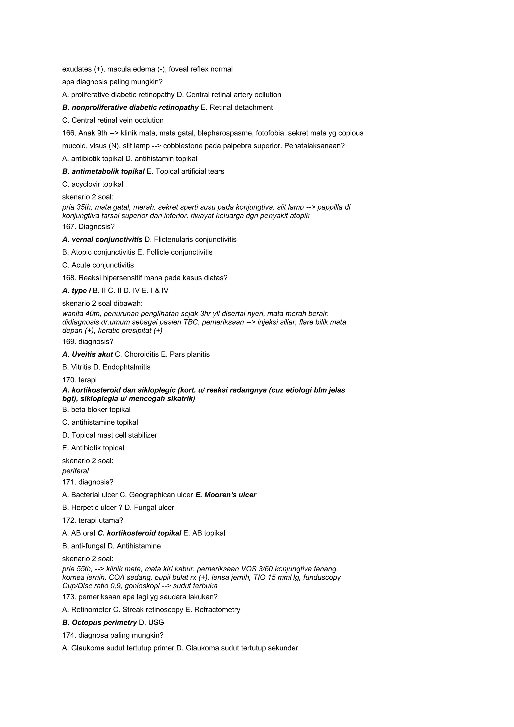 exudates (+), macula edema (-), foveal reflex normal
apa diagnosis paling mungkin?
A. proliferative diabetic retinopathy D. Central retinal artery ocllution
B. nonproliferative diabetic retinopathy E. Retinal detachment
C. Central retinal vein occlution
166. Anak 9th --> klinik mata, mata gatal, blepharospasme, fotofobia, sekret mata yg copious
mucoid, visus (N), slit lamp --> cobblestone pada palpebra superior. Penatalaksanaan?
A. antibiotik topikal D. antihistamin topikal
B. antimetabolik topikal E. Topical artificial tears
C. acyclovir topikal
skenario 2 soal:
pria 35th, mata gatal, merah, sekret sperti susu pada konjungtiva. slit lamp --> pappilla di
konjungtiva tarsal superior dan inferior. riwayat keluarga dgn penyakit atopik
167. Diagnosis?
A. vernal conjunctivitis D. Flictenularis conjunctivitis
B. Atopic conjunctivitis E. Follicle conjunctivitis
C. Acute conjunctivitis
168. Reaksi hipersensitif mana pada kasus diatas?
A. type I B. II C. II D. IV E. I & IV
skenario 2 soal dibawah:
wanita 40th, penurunan penglihatan sejak 3hr yll disertai nyeri, mata merah berair.
didiagnosis dr.umum sebagai pasien TBC. pemeriksaan --> injeksi siliar, flare bilik mata
depan (+), keratic presipitat (+)
169. diagnosis?
A. Uveitis akut C. Choroiditis E. Pars planitis
B. Vitritis D. Endophtalmitis
170. terapi
A. kortikosteroid dan sikloplegic (kort. u/ reaksi radangnya (cuz etiologi blm jelas
bgt), sikloplegia u/ mencegah sikatrik)
B. beta bloker topikal
C. antihistamine topikal
D. Topical mast cell stabilizer
E. Antibiotik topical
skenario 2 soal:
periferal
171. diagnosis?
A. Bacterial ulcer C. Geographican ulcer E. Mooren's ulcer
B. Herpetic ulcer ? D. Fungal ulcer
172. terapi utama?
A. AB oral C. kortikosteroid topikal E. AB topikal
B. anti-fungal D. Antihistamine
skenario 2 soal:
pria 55th, --> klinik mata, mata kiri kabur. pemeriksaan VOS 3/60 konjungtiva tenang,
kornea jernih, COA sedang, pupil bulat rx (+), lensa jernih, TIO 15 mmHg, funduscopy
Cup/Disc ratio 0,9, gonioskopi --> sudut terbuka
173. pemeriksaan apa lagi yg saudara lakukan?
A. Retinometer C. Streak retinoscopy E. Refractometry
B. Octopus perimetry D. USG
174. diagnosa paling mungkin?
A. Glaukoma sudut tertutup primer D. Glaukoma sudut tertutup sekunder
 