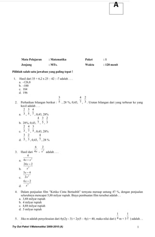 A




         Mata Pelajaran          : Matematika              Paket          :1
         Jenjang                 : MTs.                    Waktu          : 120 menit

Pilihlah salah satu jawaban yang paling tepat !

 1.    Hasil dari 35 + 6,2 x 25 – 42 : -7 adalah . . .
       a. -126,8
       b. -100
       c. 184
       d. 196
                                   3               4 2
  2. Perhatikan bilangan berikut : 5 , 28 %, 0,43, 7 , 3 . Urutan bilangan dari yang terbesar ke yang
      kecil adalah . . .
        2 3 4
    a. 3 , 5 , 7 , 0,43, 28%
                     4 3 2
    b. 28%, 0,43, 7 , 5 , 3
        2 4 3
    c. 3 , 7 , 5 , 0,43, 28%
        3 2            4
    d. 5 , 3 , 0,43, 7 , 28 %

                 6    2
                       2
  3. Hasil dari 4 x - x adalah . . .
           4
    a. 4 x − x
               2


       24 x − 2
    b.    x2
       3x − 4
            2
    c. 2 x
       6x − 2
           2
    d. x
  4.  Dalam penjualan film ”Ketika Cinta Bertasbih” ternyata meraup untung 47 %, dengan penjualan
      seluruhnya mencapai 5,88 milyar rupiah. Biaya pembuatan film tersebut adalah . .
    a. 3,88 milyar rupiah
    b. 4 milyar rupiah
    c. 4,88 milyar rupiah
    d. 5 milyar rupiah
                                                                                     1       1
  5. Jika m adalah penyelesaian dari 4y(2y - 3) + 2y(5 – 4y) = 40, maka nilai dari ( 4 m + 3 2 ) adalah . .
      .
Try Out Paket 1/Matematika/ 2009-2010 (A)                                                             1
 