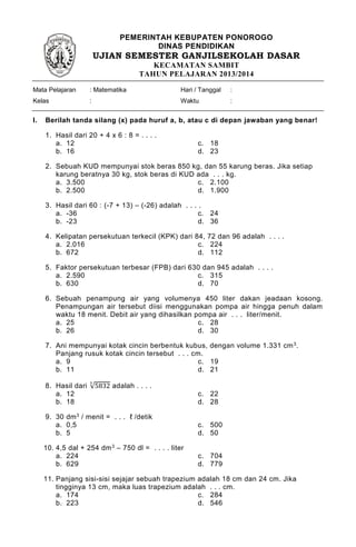 PEMERINTAH KEBUPATEN PONOROGO
DINAS PENDIDIKAN
UJIAN SEMESTER GANJILSEKOLAH DASAR
KECAMATAN SAMBIT
TAHUN PELAJARAN 2013/2014
Mata Pelajaran
Kelas
: Matematika
:
Hari / Tanggal
Waktu
:
:
I. Berilah tanda silang (x) pada huruf a, b, atau c di depan jawaban yang benar!
1. Hasil dari 20 + 4 x 6 : 8 = . . . .
a. 12 c. 18
b. 16 d. 23
2. Sebuah KUD mempunyai stok beras 850 kg, dan 55 karung beras. Jika setiap
karung beratnya 30 kg, stok beras di KUD ada . . . kg.
a. 3.500 c. 2.100
b. 2.500 d. 1.900
3. Hasil dari 60 : (-7 + 13) – (-26) adalah . . . .
a. -36 c. 24
b. -23 d. 36
4. Kelipatan persekutuan terkecil (KPK) dari 84, 72 dan 96 adalah . . . .
a. 2.016 c. 224
b. 672 d. 112
5. Faktor persekutuan terbesar (FPB) dari 630 dan 945 adalah . . . .
a. 2.590 c. 315
b. 630 d. 70
6. Sebuah penampung air yang volumenya 450 liter dakan jeadaan kosong.
Penampungan air tersebut diisi menggunakan pompa air hingga penuh dalam
waktu 18 menit. Debit air yang dihasilkan pompa air . . . liter/menit.
a. 25 c. 28
b. 26 d. 30
7. Ani mempunyai kotak cincin berbentuk kubus, dengan volume 1.331 cm3.
Panjang rusuk kotak cincin tersebut . . . cm.
a. 9 c. 19
b. 11 d. 21
8. Hasil dari √5832
3
adalah . . . .
a. 12 c. 22
b. 18 d. 28
9. 30 dm3 / menit = . . . ℓ /detik
a. 0,5 c. 500
b. 5 d. 50
10. 4,5 dal + 254 dm3 – 750 dl = . . . . liter
a. 224 c. 704
b. 629 d. 779
11. Panjang sisi-sisi sejajar sebuah trapezium adalah 18 cm dan 24 cm. Jika
tingginya 13 cm, maka luas trapezium adalah . . . cm.
a. 174 c. 284
b. 223 d. 546
 