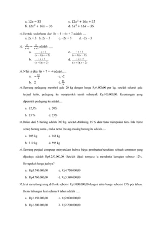 a. 12𝑥 − 35 c. 12𝑥2
+ 16𝑥 + 35
b. 12𝑥2
+ 16𝑥 − 35 d. 6𝑥2
+ 16𝑥 − 35
31. Bentuk sederhana dari 8x – 4 – 6x + 7 adalah ....
a. 2x + 3 b. 2x – 3 c. –2x + 3 d. –2x – 3
32.
2
𝑥−1
−
3
𝑥+2
adalah ….
a.
)2)(1(
1


xx
x c.
)2)(1(
1


xx
x
b.
)2)(1(
7


xx
x d.
)2)(1(
7


xx
x
33. Nilai p jika 9p + 7 = -4 adalah….
a. −
11
9
c. -2
b. 2 d.
11
9
34. Seorang pedagang membeli gula 20 kg dengan harga Rp4.000,00 per kg. setelah seluruh gula
terjual habis, pedagang itu memperoleh uamh sebanyak Rp.100.000,00. Keuntungan yang
diperoleh pedagang itu adalah…
a. 12,5% c. 20%
b. 15 % d. 25%
35. Bruto dari 5 barang adalah 700 kg. setelah dtimbang, 15 % dari bruto merupakan tara. Bila berat
setiap barang sama., maka netto masing-masing barang itu adalah….
a. 105 kg c. 161 kg
b. 119 kg d. 595 kg
36. Seorang penjual computer menyatakan bahwa biaya pembuatan/perakitan sebuah computer yang
dijualnya adalah Rp4.250.000,00. Setelah dijual ternyata ia menderita kerugian sebesar 12%.
Berapakah harga jualnya?
a. Rp3.740.000,00 c. Rp4.750.000,00
b. Rp4.760.000,00 d. Rp3.540.000,00
37. Icut menabung uang di Bank sebesar Rp1.000.000,00 dengan suku bunga sebesar 15% per tahun.
Besar tabungan Icut selama 8 tahun adalah ….
a. Rp1.150.000,00 c. Rp2.000.000,00
b. Rp1.300.000,00 d. Rp2.200.000,00
 
