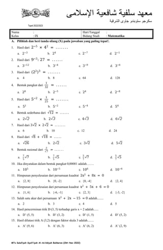 MTs Salafiyah Syafi’iyah Al-As’Adiyah Balikeran (Okt-Nov 2022)
Nama : Hari/Tanggal :
Kelas : IX Bidang Studi : Matematika
A. Pilihlah dan beri tanda silang (X) pada jawaban yang paling tepat!.
1. Hasil dari 2−5
× 42
= . . . . . . .
a. 2−3
b. 24
c. 2−7
d. 2−1
2. Hasil dari 9−3
: 27 = . . . . . .
a. 3−12
b. 3−4
c. 3−9
d. 3−6
3. Hasil dari 22 3
= . . . . . . .
a. 4 b. 8 c. 64 d. 128
4. Bentuk pangkat dari
1
32
= . . . . . .
a. 28 b. 2−5
c. 24
d. 2−8
5. Hasil dari 5−2
×
1
25
= . . . . . . .
a. 51
b. 5−2
c. 5−4
d. 54
6. Bentuk sederhana dari 12 = . . . . . .
a. 2 2 b. 2 3 c. 4 3 d. 6 2
7. Hasil dari 3 2 × 2 2 = . . . . . . .
a. 6 b. 10 c. 12 d. 24
8. Hasil dari 8 + 18 = . . . . .
a. 26 b. 2 2 c. 3 2 d. 5 2
9. Bentuk rasional dari
5
7
= . . . . . .
a.
7
5
7 b.
7
5
5 c.
5
7
7 d.
5
7
5
10. Jika dinyatakan dalam bentuk pangkat 0,00001 adalah…….
a. 105
b. 10−5
c. 106
d. 10−6
11. Himpunan penyelesaian dari persamaan kuadrat 2x2
+ 8x = 0
a. {2, 8} b. {0, -2} c. {0, -4} d. {2, 4}
12. Himpunan penyelesaian dari persamaan kuadrat x2
+ 5x + 6 = 0
a. {1, 6} b. {-6, -1} c. {2, 3} d. {-3, -2}
13. Salah satu akar dari persamaan x2
+ 2x − 15 = 0 adalah........
a. 2 b. 3 c. 4 d. 5
14. Hasil pencerminan titik D (3, 5) terhadap garis x = 2 adalah......
a. D’ (5, 5) b. D’ (3, 2) c. D’ (1, 5) d. D’ (5, 2)
15. Hasil dilatasi titik A (3,2) dengan faktor skala 3 adalah........
a. A’ (9, 6) b. A’ (6, 3) c. A’ (6, 2) d. A’ (2, 9)
TPSM Bidang Pendidikan P2S2
Ujian Semester Ganjil Madrasah Tsanawiyah
Tapel 2022/2023
 